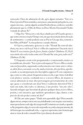 O Grande Evangelho de João – Volume II
                                                                           63

remoçado. Cheio de admiração ele diz, após alguns instantes: “Isto só a
Deus é possível! Sem remédios, sem passes, unicamente pela palavra, con-
seguir esta cura, – jamais alguém assistira! Senhor Jesus, confesso e acredito
plenamente que és o Filho de Deus ou Deus Mesmo Encarnado! Tenho
vontade de adorar-Te.”
      7. Digo Eu: “Deixa isto e não faças alarido por tal! Guarda apenas o
que sentes em teu coração! Tempo virá, em que necessitarás desta elevação
de sentimentos – e então poderás orar ao Pai no Céu que deu, somente a
Seu Filho, tal Poder!” A estas palavras o curado silencia.
      8. O povo, entretanto, apavora-se e diz: “Donde lhe vem tal sabe-
doria, tais atos e tal força? Não é o filho do carpinteiro? Sua mãe não é
Maria? E seus irmãos, Jacob, Joses, Simão e Judas? (Matheus 13, 55) E
suas irmãs não estão todas entre nós? Donde lhe vem, pois, tudo isto?”
(Matheus 13, 56).
      9. Enquanto assim estão perguntando e conjeturando, muitos se
escandalizam, dizendo: “Isto é para enlouquecer! Nossos filhos estuda-
ram em Jerusalém, angariando conhecimentos em várias artes e ciênci-
as; além disso, cursaram a escola, ainda existente, dos profetas, aperfei-
çoando-se na interpretação dos hieróglifos egípcios! E este carpinteiro
que, como se sabe, jamais frequentou uma escola, e que vimos trabalhar
com plaina e serrote, confunde-nos e a nossos filhos, de maneira a
causar admiração às mais altas personagens governamentais de sorte
que quase o consideram um deus! Isto é realmente detestável! Ele é
tudo em tudo, fala todos os idiomas, é um profeta “non plus ultra”,
fazendo milagres que haveriam de gloriar qualquer deus; nossos filhos,
porém, e nós mesmos, que também aprendemos algo, damos a im-
pressão de não poder contar até dez!”
      10. Diz um outro grupo: “Onde teria aprendido algo? Descontando
alguns meses, sempre esteve em casa, trabalhando com seu pai e seus irmãos;
nunca percebemos nele algo de excepcional! Costumava ser sisudo, e quando
se lhe perguntava algo, às vezes não respondia ou, então, mui parcamente, de
tal forma que era considerado tolo, – e agora se apresenta como homem que
atrai as vistas de todo o mundo! Isto é por demais aborrecido!
 