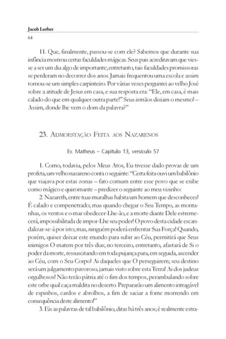 Jacob Lorber
64

      11. Que, finalmente, passou-se com ele? Sabemos que durante sua
infância mostrou certas faculdades mágicas. Seus pais acreditavam que vies-
se a ser um dia algo de importante; entretanto, tais faculdades promissoras
se perderam no decorrer dos anos. Jamais frequentou uma escola e assim
tornou-se um simples carpinteiro. Por várias vezes perguntei ao velho José
sobre a atitude de Jesus em casa, e sua resposta era: “Ele, em casa, é mais
calado do que em qualquer outra parte!” Seus irmãos diziam o mesmo! –
Assim, donde lhe vem o dom da palavra?”



     23. ADMOESTAÇÃO FEITA             AOS   NAZARENOS

                  Ev. Matheus – Capítulo 13, versículo 57

     1. Como, todavia, pelos Meus Atos, Eu tivesse dado provas de um
profeta, um velho nazareno conta o seguinte: “Certa feita ouvi um babilônio
que viajava por estas zonas – fato comum entre esse povo que se exibe
como mágico e quiromante – predizer o seguinte ao meu vizinho:
     2. Nazareth, entre tuas muralhas habita um homem que desconheces!
É calado e compenetrado; mas quando chegar o Seu Tempo, as monta-
nhas, os ventos e o mar obedecer-Lhe-ão, e a morte diante Dele estreme-
cerá, impossibilitada de impor-Lhe seu poder! O povo desta cidade escan-
dalizar-se-á por isto; mas, ninguém poderá enfrentar Sua Força! Quando,
porém, quiser deixar este mundo para subir ao Céu, permitirá que Seus
inimigos O matem por três dias; no terceiro, entretanto, afastará de Si o
poder da morte, ressuscitando em toda pujança para, em seguida, ascender
ao Céu, com o Seu Corpo! Ai daqueles que O perseguirem; seu destino
será um julgamento pavoroso, jamais visto sobre esta Terra! Ai dos judeus
orgulhosos! Não terão pátria até o fim dos tempos, perambulando sobre
este orbe qual caça maldita no deserto. Prepararão um alimento intragável
de espinhos, cardos e abrolhos, a fim de saciar a fome morrendo em
consequência deste alimento!”
     3. Eis as palavras de tal babilônio, ditas há três anos; é realmente estra-
 