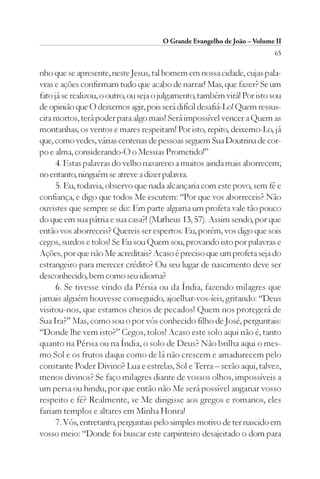 O Grande Evangelho de João – Volume II
                                                                          65

nho que se apresente, neste Jesus, tal homem em nossa cidade, cujas pala-
vras e ações confirmam tudo que acabo de narrar! Mas, que fazer? Se um
fato já se realizou, o outro, ou seja o julgamento, também virá! Por isto sou
de opinião que O deixemos agir, pois será difícil desafiá-Lo! Quem ressus-
cita mortos, terá poder para algo mais! Será impossível vencer a Quem as
montanhas, os ventos e mares respeitam! Por isto, repito, deixemo-Lo, já
que, como vedes, várias centenas de pessoas seguem Sua Doutrina de cor-
po e alma, considerando-O o Messias Prometido!”
      4. Estas palavras do velho nazareno a muitos ainda mais aborrecem;
no entanto, ninguém se atreve a dizer palavra.
      5. Eu, todavia, observo que nada alcançaria com este povo, sem fé e
confiança, e digo que todos Me escutem: “Por que vos aborreceis? Não
ouvistes que sempre se diz: Em parte alguma um profeta vale tão pouco
do que em sua pátria e sua casa?! (Matheus 13, 57). Assim sendo, por que
então vos aborreceis? Quereis ser espertos: Eu, porém, vos digo que sois
cegos, surdos e tolos! Se Eu sou Quem sou, provando isto por palavras e
Ações, por que não Me acreditais? Acaso é preciso que um profeta seja do
estrangeiro para merecer crédito? Ou seu lugar de nascimento deve ser
desconhecido, bem como seu idioma?
      6. Se tivesse vindo da Pérsia ou da Índia, fazendo milagres que
jamais alguém houvesse conseguido, ajoelhar-vos-íeis, gritando: “Deus
visitou-nos, que estamos cheios de pecados! Quem nos protegerá de
Sua Ira?” Mas, como sou o por vós conhecido filho de José, perguntais:
“Donde lhe vem isto?” Cegos, tolos! Acaso este solo aqui não é, tanto
quanto na Pérsia ou na Índia, o solo de Deus? Não brilha aqui o mes-
mo Sol e os frutos daqui como de lá não crescem e amadurecem pelo
constante Poder Divino? Lua e estrelas, Sol e Terra – serão aqui, talvez,
menos divinos? Se faço milagres diante de vossos olhos, impossíveis a
um persa ou hindu, por que então não Me será possível angariar vosso
respeito e fé? Realmente, se Me dirigisse aos gregos e romanos, eles
fariam templos e altares em Minha Honra!
      7. Vós, entretanto, perguntais pelo simples motivo de ter nascido em
vosso meio: “Donde foi buscar este carpinteiro desajeitado o dom para
 