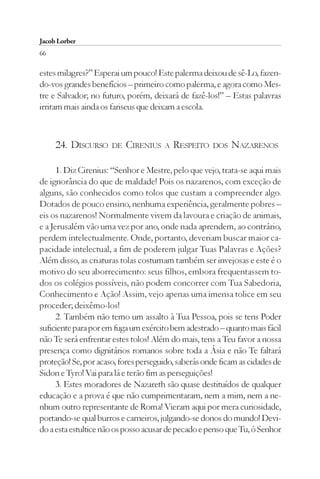 Jacob Lorber
66

estes milagres?” Esperai um pouco! Este palerma deixou de sê-Lo, fazen-
do-vos grandes benefícios – primeiro como palerma, e agora como Mes-
tre e Salvador; no futuro, porém, deixará de fazê-los!” – Estas palavras
irritam mais ainda os fariseus que deixam a escola.



     24. DISCURSO     DE   CIRENIUS   A   RESPEITO   DOS   NAZARENOS

      1. Diz Cirenius: “Senhor e Mestre, pelo que vejo, trata-se aqui mais
de ignorância do que de maldade! Pois os nazarenos, com exceção de
alguns, são conhecidos como tolos que custam a compreender algo.
Dotados de pouco ensino, nenhuma experiência, geralmente pobres –
eis os nazarenos! Normalmente vivem da lavoura e criação de animais,
e a Jerusalém vão uma vez por ano, onde nada aprendem, ao contrário,
perdem intelectualmente. Onde, portanto, deveriam buscar maior ca-
pacidade intelectual, a fim de poderem julgar Tuas Palavras e Ações?
Além disso, as criaturas tolas costumam também ser invejosas e este é o
motivo do seu aborrecimento: seus filhos, embora frequentassem to-
dos os colégios possíveis, não podem concorrer com Tua Sabedoria,
Conhecimento e Ação! Assim, vejo apenas uma imensa tolice em seu
proceder; deixêmo-los!
      2. Também não temo um assalto à Tua Pessoa, pois se tens Poder
suficiente para por em fuga um exército bem adestrado – quanto mais fácil
não Te será enfrentar estes tolos! Além do mais, tens a Teu favor a nossa
presença como dignitários romanos sobre toda a Ásia e não Te faltará
proteção! Se, por acaso, fores perseguido, saberás onde ficam as cidades de
Sidon e Tyro! Vai para lá e terão fim as perseguições!
      3. Estes moradores de Nazareth são quase destituídos de qualquer
educação e a prova é que não cumprimentaram, nem a mim, nem a ne-
nhum outro representante de Roma! Vieram aqui por mera curiosidade,
portando-se qual burros e carneiros, julgando-se donos do mundo! Devi-
do a esta estultice não os posso acusar de pecado e penso que Tu, ó Senhor
 