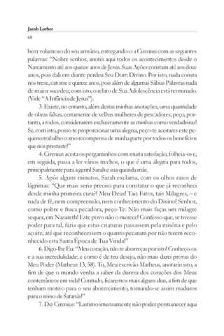 Jacob Lorber
68

bem volumoso do seu armário, entregando-o a Cirenius com as seguintes
palavras: “Nobre senhor, anotei aqui todos os acontecimentos desde o
Nascimento até aos quinze anos de Jesus. Suas Ações constam até aos doze
anos, pois dali em diante perdeu Seu Dom Divino. Por isto, nada consta
nos treze, catorze e quinze anos, pois além de algumas Sábias Palavras nada
de maior sucedeu; com isto, o relato de Sua Adolescência está terminado.
(Vide “A Infância de Jesus”).
     3. Existe, no entanto, além destas minhas anotações, uma quantidade
de obras falsas, certamente de velhas mulheres de pescadores; peço, por-
tanto, a todos, considerarem exclusivamente as minhas como verdadeiras!
Se, com isto, posso te proporcionar uma alegria, peço-te aceitares este pe-
queno trabalho como recompensa de minha parte por todos os benefícios
que nos prestaste!”
     4. Cirenius aceita os pergaminhos com muita satisfação, folheia-os e,
em seguida, passa a ler vários trechos, o que é uma alegria para todos,
principalmente para a gentil Sarah e sua querida mãe.
     5. Após alguns minutos, Sarah exclama, com os olhos rasos de
lágrimas: “Que mais seria preciso para constatar o que já reconheci
desde minha primeira cura?! Meu Deus! Tais Fatos, tais Milagres, – e
nada de fé, nem compreensão, nem conhecimento do Divino! Senhor,
como pobre e fraca pecadora, peço-Te: Não mais faças um milagre
sequer, em Nazareth! Este povo não o merece! Confesso que, se tivesse
poder para tal, faria que estas criaturas passassem pela miséria e pelo
açoite, até que reconhecessem o quanto pecaram por não terem reco-
nhecido esta Santa Época de Tua Vinda!”
     6. Digo-lhe Eu: “Meu coração, não te aborreças por isto! Conheço-os
e a sua incredulidade; e como é de teu desejo, não mais darei provas do
Meu Poder (Matheus 13, 58). Tu, Meu escrivão Matheus, anotarás isto, a
fim de que o mundo venha a saber da dureza dos corações dos Meus
conterrâneos em vida! Contudo, ficaremos mais alguns dias, a fim de que
tenham motivo para o seu aborrecimento, tornando-se assim maduros
para o reino de Satanás!”
     7. Diz Cirenius: “Lastimo imensamente não poder permanecer aqui
 