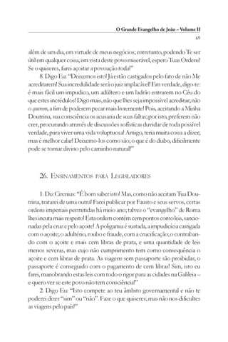 O Grande Evangelho de João – Volume II
                                                                          69

além de um dia, em virtude de meus negócios; entretanto, podendo Te ser
útil em qualquer coisa, em vista deste povo miserável, espero Tuas Ordens!
Se o quiseres, farei açoitar a povoação toda!”
      8. Digo Eu: “Deixemos isto! Já estão castigados pelo fato de não Me
acreditarem! Sua incredulidade será o juiz implacável! Em verdade, digo-te:
é mais fácil um impudico, um adúltero e um ladrão entrarem no Céu do
que estes incrédulos! Digo mais, não que lhes seja impossível acreditar; não
o querem, a fim de poderem pecar mais livremente! Pois, aceitando a Minha
Doutrina, sua consciência os acusaria de suas faltas; por isto, preferem não
crer, procurando através de discussões sofísticas duvidar de toda possível
verdade, para viver uma vida voluptuosa! Amigo, teria muita coisa a dizer;
mas é melhor calar! Deixemo-los como são; o que é do diabo, dificilmente
pode se tornar divino pelo caminho natural!”



     26. ENSINAMENTOS         PARA   LEGISLADORES

      1. Diz Cirenius: “É bom saber isto! Mas, como não aceitam Tua Dou-
trina, tratarei de uma outra! Farei publicar por Fausto e seus servos, certas
ordens imperiais permitidas há meio ano; talvez o “evangelho” de Roma
lhes incuta mais respeito! Esta ordem contém cem pontos como leis, sancio-
nadas pela cruz e pelo açoite! A poligamia é sustada, a impudicícia castigada
com o açoite; o adultério, roubo e fraude, com a crucificação; o contraban-
do com o açoite e mais cem libras de prata, e uma quantidade de leis
menos severas, mas cujo não cumprimento tem como consequência o
açoite e cem libras de prata. As viagens sem passaporte são proibidas; o
passaporte é conseguido com o pagamento de cem libras! Sim, isto eu
farei, manobrando estas leis com todo o rigor para as cidades na Galileia –
e quero ver se este povo não tem consciência!”
      2. Digo Eu: “Isto compete ao teu âmbito governamental e não te
poderei dizer “sim” ou “não”. Faze o que quiseres; mas não nos dificultes
as viagens pelo país!”
 