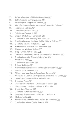 Jacob Lorber
6

95.    A Cura Milagrosa e a Multiplicação dos Pães 203
96.    Os Discípulos no Mar Tempestuoso 205
97.    Judas Elogia os Milagres dos Essênios 207
98.    João e Bartholomeu Explicam a Judas os Truques dos Essênios 211
99.    Filosofia dos Essênios 213
100.   Os Discípulos em Alto Mar 215
101.   Pedro Dá sua Prova de Fé 216
102.   Chegada à Cidade Livre Genezareth 217
103.   O Senhor e os Seus no Albergue de Ebahl 219
104.   O Senhor Abençoa a Família de Ebahl e Critica os Essênios 221
105.   O Senhor e o Comandante Romano 224
106.   As Experiências Mundanas do Comandante 225
107.   A Pessoa e a Missão do Senhor 227
108.   Relação Entre o Profeta e Deus 228
109.   Os Profetas e a Diferença de Sua Atitude Quanto a do Senhor 230
110.   O Prado Abençoado. O Passeio Sobre o Mar 231
111.   A Verdadeira Prece 233
112.   Ordem Doméstica e Amor 235
113.   O Perigo do Elogio 236
114.   Yarah Expõe Suas Experiências com Relação às Suas Preces 238
115.   Yarah Vê os Céus Abertos 239
116.   A Doutrina de Jesus Deve se Tornar Posse Comum 240
117.   A Chegada de Doentes. Os Hóspedes de Jerusalém e Sua Missão 242
118.   Cena Entre o Comandante e os Templários 243
119.   O Poder do Amor 246
120.   Sonho de Yarah Referente à Crucificação do Senhor 247
121.   Palestra Entre o Comandante Julius e o Senhor 249
122.   Grande Cura Milagrosa 251
123.   O Senhor e o Chefe dos Fariseus 252
124.   Dissertação de Julius Quanto à Bênção do Senhor 254
125.   Três Documentos 256
126.   Advertência do Senhor Quanto à Astúcia dos Templários 258
127.   O Senhor Fala Sobre o Espírito do Amor 259
 