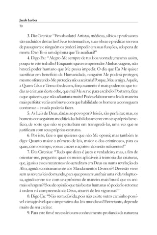 Jacob Lorber
70

      3. Diz Cirenius: “Em absoluto! Artistas, médicos, sábios e professores
são excluídos destas leis! Seus testemunhos, suas obras e prédicas servem
de passaporte e ninguém os poderá impedir em suas funções, sob pena de
morte. Dar-Te-ei um diploma que Te auxiliará!”
      4. Digo Eu: “Alegro-Me sempre de tua boa vontade; mesmo assim,
poupa-te este trabalho! Enquanto quiser empreender Minhas viagens, não
haverá poder humano que Me possa impedir. O dia que Eu Me quiser
sacrificar em benefício da Humanidade, ninguém Me poderá proteger;
mesmo oferecendo-Me proteção, não a aceitaria! Porque, Meu amigo, Aquele,
a Quem Céus e Terra obedecem, forçosamente é mais poderoso que to-
das as criaturas deste orbe, que mal Me serve para escabelo! Portanto, faze
o que quiseres, que não adiantaria muito! Podes elaborar uma lei da maneira
mais perfeita: verás em breve com que habilidade os homens a conseguem
contornar – e nada poderás fazer.
      5. As Leis de Deus, dadas ao povo por Moisés, são perfeitas; mas, os
homens conseguiram modificá-las habilidosamente em seu próprio bene-
fício, de sorte que não se perturbam em transgredi-las, uma vez que se
justificam com seus próprios estatutos.
      6. Por isto, faze o que quiseres que não Me oporei; mas também te
digo: Quanto maior o número de leis, maior o dos criminosos, para os
quais, com o tempo, vossas cruzes e açoites não serão suficientes!”
      7. Diz Cirenius: “Tudo que dizes é justo e verdadeiro, mas, a fim de
orientar-me, pergunto: quais os meios aplicáveis à teimosia das criaturas,
que, iguais a esses nazarenos não acreditam em Deus ou numa revelação do
Alto, agindo contrariamente aos Mandamentos Divinos?! Deverão viver
sem as severas leis do mundo, para que possam usufruir uma vida voluptuo-
sa, agindo entre si e com seu próximo de maneira mais brutal que os ani-
mais selvagens?! Sou de opinião que tais bestas humanas só poderão retornar
à ordem e à compreensão de Deus, através de leis vigorosas!”
      8. Digo Eu: “Não resta dúvida; pois não existe outro caminho possí-
vel e imaginável que o imperativo das leis mundanas! Entretanto, depende
muito de seu caráter.
      9. Para este fim é necessário um conhecimento profundo da natureza
 