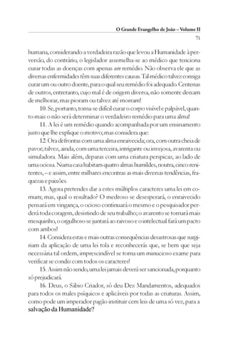 O Grande Evangelho de João – Volume II
                                                                            71

humana, considerando a verdadeira razão que levou a Humanidade à per-
versão, do contrário, o legislador assemelha-se ao médico que tenciona
curar todas as doenças com apenas um remédio. Não observa ele que as
diversas enfermidades têm suas diferentes causas. Tal médico talvez consiga
curar um ou outro doente, para o qual seu remédio foi adequado. Centenas
de outros, entretanto, cujo mal é de origem diversa, não somente deixam
de melhorar, mas pioram ou talvez até morram!
     10. Se, portanto, torna-se difícil curar o corpo visível e palpável, quan-
to mais o não será determinar o verdadeiro remédio para uma alma!
     11. A lei é um remédio quando acompanhada por um ensinamento
justo que lhe explique o motivo; mas considera que:
     12. Ora defrontas com uma alma enraivecida; ora, com outra cheia de
pavor; talvez, ainda, com uma terceira, intrigante ou invejosa, avarenta ou
simuladora. Mais além, deparas com uma criatura perspicaz, ao lado de
uma ociosa. Numa casa habitam quatro almas humildes, noutra, cinco reni-
tentes, – e assim, entre milhares encontras as mais diversas tendências, fra-
quezas e paixões.
     13. Agora pretendes dar a estes múltiplos caracteres uma lei em co-
mum; mas, qual o resultado? O medroso se desesperará, o enraivecido
pensará em vingança, o ocioso continuará o mesmo e o pesquisador per-
derá toda coragem, desistindo de seu trabalho; o avarento se tornará mais
mesquinho, o orgulhoso se juntará ao raivoso e o intelectual fará um pacto
com ambos!
     14. Considera estas e mais outras consequências desastrosas que surgi-
riam da aplicação de uma lei tola e reconhecerás que, se bem que seja
necessária tal ordem, imprescindível se torna um minucioso exame para
verificar se condiz com todos os caracteres!
     15. Assim não sendo, uma lei jamais deverá ser sancionada, porquanto
só prejudicará.
     16. Deus, o Sábio Criador, só deu Dez Mandamentos, adequados
para todos os males psíquicos e aplicáveis por todas as criaturas. Assim,
como pode um imperador pagão instituir cem leis de uma só vez, para a
salvação da Humanidade?
 
