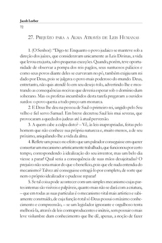 Jacob Lorber
72

     27. PREJUÍZO     PARA A    ALMA ATRAVÉS        DE   LEIS HUMANAS

      1. (O Senhor): “Digo-te: Enquanto o povo judaico se manteve sob a
direção dos juízes, que consideravam unicamente as Leis Divinas, a vida
que levou era justa, salvo pequenas exceções. Quando, porém, teve oportu-
nidade de observar a pompa dos reis pagãos, seus suntuosos palácios e
como seus povos diante deles se curvavam no pó, também exigiu um rei
dado por Deus, pois se julgava o povo mais poderoso do mundo. Deus,
entretanto, não quis atendê-lo em seu desejo tolo, advertindo-lhe e mos-
trando as consequências nocivas que deveria esperar sob o domínio dum
soberano. Mas os profetas incumbidos desta tarefa pregavam a ouvidos
surdos: o povo queria a todo preço um monarca.
      2. E Deus lhe deu na pessoa de Saul o primeiro rei, ungido pelo Seu
velho e fiel servo Samuel. Em breve decretou Saul leis mui severas, que
provocaram a queda dos judeus até à atual perversão.
      3. A quem cabe a culpa disto? – Vê, às leis inapropriadas, feitas pelo
homem que não conhece sua própria natureza e, muito menos, a de seu
próximo, aniquilando-lhe a vida da alma.
      4. Reflete um pouco no efeito que um palrador conseguisse em querer
consertar um mecanismo artisticamente trabalhado, que funcionou por certo
tempo, correspondendo à idealização do seu inventor, mas um belo dia
viesse a parar! Qual seria a consequência de suas mãos desajeitadas? O
prejuízo não seria maior do que o benefício, pois que ele nada entendia do
mecanismo? Talvez até conseguisse estragá-lo por completo, de sorte que
nem o próprio idealizador o pudesse reparar!
      5. Se tal coisa pode acontecer com um simples mecanismo cujas par-
tes internas são visíveis e palpáveis, quanto mais não se dará com a criatura,
– que em todas as suas partículas é o mecanismo vital mais artístico e sabi-
amente construído, de cuja função total só Deus possui o máximo conhe-
cimento e compreensão, – se um legislador ignorante e orgulhoso tenta
melhorá-la, através de leis contraproducentes e inúteis, sem possuir o mais
leve vislumbre dum conhecimento que lhe dê, apenas, a noção de fazer
 