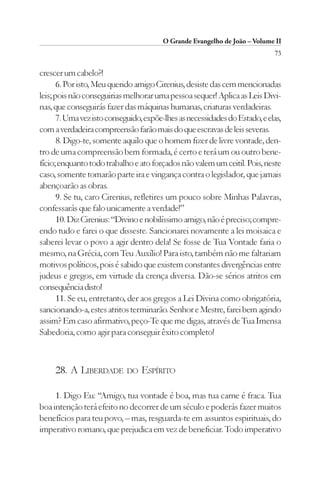 O Grande Evangelho de João – Volume II
                                                                             73

crescer um cabelo?!
       6. Por isto, Meu querido amigo Cirenius, desiste das cem mencionadas
leis; pois não conseguirias melhorar uma pessoa sequer! Aplica as Leis Divi-
nas, que conseguirás fazer das máquinas humanas, criaturas verdadeiras.
       7. Uma vez isto conseguido, expõe-lhes as necessidades do Estado, e elas,
com a verdadeira compreensão farão mais do que escravas de leis severas.
       8. Digo-te, somente aquilo que o homem fizer de livre vontade, den-
tro de uma compreensão bem formada, é certo e terá um ou outro bene-
fício; enquanto todo trabalho e ato forçados não valem um ceitil. Pois, neste
caso, somente tomarão parte ira e vingança contra o legislador, que jamais
abençoarão as obras.
       9. Se tu, caro Cirenius, refletires um pouco sobre Minhas Palavras,
confessarás que falo unicamente a verdade!”
       10. Diz Cirenius: “Divino e nobilíssimo amigo, não é preciso; compre-
endo tudo e farei o que disseste. Sancionarei novamente a lei moisaica e
saberei levar o povo a agir dentro dela! Se fosse de Tua Vontade faria o
mesmo, na Grécia, com Teu Auxílio! Para isto, também não me faltariam
motivos políticos, pois é sabido que existem constantes divergências entre
judeus e gregos, em virtude da crença diversa. Dão-se sérios atritos em
consequência disto!
       11. Se eu, entretanto, der aos gregos a Lei Divina como obrigatória,
sancionando-a, estes atritos terminarão. Senhor e Mestre, farei bem agindo
assim? Em caso afirmativo, peço-Te que me digas, através de Tua Imensa
Sabedoria, como agir para conseguir êxito completo!



     28. A LIBERDADE DO ESPÍRITO

     1. Digo Eu: “Amigo, tua vontade é boa, mas tua carne é fraca. Tua
boa intenção terá efeito no decorrer de um século e poderás fazer muitos
benefícios para teu povo, – mas, resguarda-te em assuntos espirituais, do
imperativo romano, que prejudica em vez de beneficiar. Todo imperativo
 