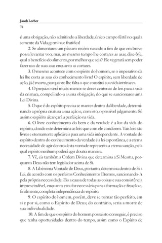 Jacob Lorber
74

é uma obrigação, não admitindo a liberdade, único campo fértil no qual a
semente da Vida germina e frutifica!
      2. Se alimentares um pássaro recém-nascido a fim de que em breve
possa levantar voo, mas, ao mesmo tempo lhe cortares as asas, dize-Me,
qual o benefício do alimento, por melhor que seja? Ele vegetará sem poder
fazer uso de suas asas enquanto as cortares.
      3. O mesmo acontece com o espírito do homem, se o imperativo da
lei lhe corta as asas do conhecimento livre! O espírito, sem liberdade de
ação, já é morto, porquanto lhe falta o que constitui sua vida intrínseca.
      4. O prejuízo será muito menor se deres centenas de leis para a vida
da criatura, compelindo-a a uma obrigação, do que se sancionares uma
Lei Divina.
      5. O que é do espírito precisa se manter dentro da liberdade, determi-
nando a própria criatura a sua ação e, com isto, o possível julgamento. Só
assim o espírito alcançará a perfeição na vida.
      6. O livre conhecimento do bem e da verdade é a luz da vida do
espírito, donde este determina as leis que com ele condizem. Tais leis são
livres e eternamente aplicáveis para uma vida independente. A vontade do
espírito dentro do conhecimento da verdade é a lei espontânea, e a eterna
necessidade de agir dentro desta vontade representa a eterna sanção, pela
qual espírito nenhum poderá agir doutra maneira.
      7. Vê, eis também a Ordem Divina que determina a Si Mesma, por-
quanto Deus não tem legislador acima de Si.
      8. A Libérrima Vontade de Deus, portanto, determina dentro de Si a
Lei, de acordo com os perfeitos Conhecimentos Eternos, sancionando-A
pela própria necessidade. Eis a causa de todas as coisas e sua consistência
imprescindível, enquanto esta for necessária para a formação e fixação e,
finalmente, completa independência do espírito.
      9. O espírito do homem, porém, deve se tornar tão perfeito, em
si e por si, como o Espírito de Deus; do contrário, seria a morte de
sua individualidade.
      10. A fim de que o espírito do homem possa isto conseguir, é preciso
que tenha oportunidades dentro do tempo, assim como o Espírito de
 