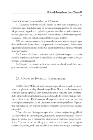 O Grande Evangelho de João – Volume II
                                                                         75

Deus Se formou, de eternidades, por Si Mesmo!
     11. Vê, teria o Poder necessário dentro de Mim para obrigar todas as
criaturas a agirem estritamente de acordo com qualquer lei, de sorte que
não pudessem fugir desta coação. Mas, neste caso, o homem deixaria de ser
homem, igualando-se a um irracional. Executaria seu trabalho numa preci-
são única, – mas este trabalho seria idêntico ao das abelhas.
     12. Caso tivesses o ensejo de querer educar seres irracionais para algo
de mais elevado, dentro da tua compreensão, terias tão pouco êxito como
aquele que quisesse ensinar as abelhas a construirem suas casas de maneira
mais apropriada.
     13. Por isto, não deves considerar a inclinação humana para o pecado
tão vil e criminosa; pois sem a capacidade de poder agir contra as leis, o
homem seria um animal!
     14. Digo-te: o pecado dá ao homem o testemunho de ser ele homem;
pois do contrário, seria um irracional!



     29. BÊNÇÃO      DA   EVOLUÇÃO INDEPENDENTE

     1. (O Senhor): “É bom e justo castigar os pecadores, quando se desvi-
aram completamente daquela ordem que Deus Mesmo estabeleceu para a
obtenção certa e rápida da bem-aventurança; mas ninguém deve ser impe-
dido, através de uma lei férrea, da possibilidade de cometer um pecado.
Em verdade te digo: Prefiro um pecador que se penitencia do que noventa
e nove justos na medida da lei, jamais necessitando de penitência. O peca-
dor regenerado é um homem perfeito, enquanto os outros o são apenas
em parte!
     2. Isto não quer dizer que um pecador renitente seja mais agradável
a Meus Olhos do que um justo, porquanto a permanência no vício o
iguala ao animal que leva uma vida imunda dentro de seus próprios ins-
tintos. Trata-se de um viciado que reconhece em si o mal por ter agido
contra a lei, começando a se modificar em uma criatura que passou por
 