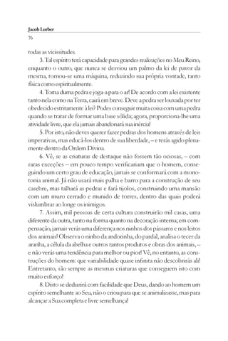 Jacob Lorber
76

todas as vicissitudes.
      3. Tal espírito terá capacidade para grandes realizações no Meu Reino,
enquanto o outro, que nunca se desviou um palmo da lei de pavor da
mesma, tornou-se uma máquina, reduzindo sua própria vontade, tanto
física como espiritualmente.
      4. Toma duma pedra e joga-a para o ar! De acordo com a lei existente
tanto nela como na Terra, cairá em breve. Deve a pedra ser louvada por ter
obedecido estritamente à lei? Podes conseguir muita coisa com uma pedra
quando se tratar de formar uma base sólida; agora, proporciona-lhe uma
atividade livre, que ela jamais abandonará sua inércia!
      5. Por isto, não deves querer fazer pedras dos homens através de leis
imperativas, mas educá-los dentro de sua liberdade, – e terás agido plena-
mente dentro da Ordem Divina.
      6. Vê, se as criaturas de destaque não fossem tão ociosas, – com
raras exceções – em pouco tempo verificariam que o homem, conse-
guindo um certo grau de educação, jamais se conformará com a mono-
tonia animal. Já não usará mais palha e barro para a construção de seu
casebre, mas talhará as pedras e fará tijolos, construindo uma mansão
com um muro cerrado e munido de torres, dentro das quais poderá
vislumbrar ao longe os inimigos.
      7. Assim, mil pessoas de certa cultura construirão mil casas, uma
diferente da outra, tanto na forma quanto na decoração interna; em com-
pensação, jamais verás uma diferença nos ninhos dos pássaros e nos leitos
dos animais! Observa o ninho da andorinha, do pardal, analisa o tecer da
aranha, a célula da abelha e outros tantos produtos e obras dos animais, –
e não verás uma tendência para melhor ou pior! Vê, no entanto, as cons-
truções do homem: que variabilidade quase infinita não descobrirás ali!
Entretanto, são sempre as mesmas criaturas que conseguem isto com
muito esforço!
      8. Disto se deduzirá com facilidade que Deus, dando ao homem um
espírito semelhante ao Seu, não o criou para que se animalizasse, mas para
alcançar a Sua completa e livre semelhança!
 