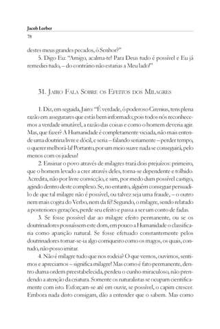 Jacob Lorber
78

destes meus grandes pecados, ó Senhor?”
     5. Digo Eu: “Amigo, acalma-te! Para Deus tudo é possível e Eu já
remediei tudo, – do contrário não estarias a Meu lado!”



     31. JAIRO FALA SOBRE OS EFEITOS DOS MILAGRES

     1. Diz, em seguida, Jairo: “É verdade, ó poderoso Cirenius, tens plena
razão em assegurares que estás bem informado; pois todos nós reconhece-
mos a verdade imutável, a razão das coisas e como o homem deveria agir.
Mas, que fazer? A Humanidade é completamente viciada, não mais enten-
de uma doutrina livre e dócil, e seria – falando seriamente – perder tempo,
o querer melhorá-la! Portanto, por um meio suave nada se conseguirá, pelo
menos com os judeus!
     2. Ensinar o povo através de milagres trará dois prejuízos: primeiro,
que o homem levado a crer através deles, torna-se dependente e tolhido.
Acredita, não por livre convicção, e sim, por medo dum possível castigo,
agindo dentro deste complexo. Se, no entanto, alguém conseguir persuadi-
lo de que tal milagre não é possível, ou talvez seja uma fraude, – o outro
nem mais cogita do Verbo, nem da fé! Segundo, o milagre, sendo relatado
a posteriores gerações, perde seu efeito e passa a ser um conto de fadas.
     3. Se fosse possível dar ao milagre efeito permanente, ou se os
doutrinadores possuíssem este dom, em pouco a Humanidade o classifica-
ria como aparição natural. Se fosse efetuado constantemente pelos
doutrinadores tornar-se-ia algo corriqueiro como os magos, os quais, con-
tudo, não posso imitar.
     4. Não é milagre tudo que nos rodeia? O que vemos, ouvimos, senti-
mos e apreciamos – significa milagre! Mas como é fato permanente, den-
tro duma ordem preestabelecida, perdeu o cunho miraculoso, não pren-
dendo a atenção da criatura. Somente os naturalistas se ocupam cientifica-
mente com isto. Esforçam-se até em ouvir, se possível, o capim crescer.
Embora nada disto consigam, dão a entender que o sabem. Mas como
 