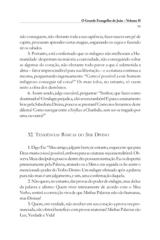 O Grande Evangelho de João – Volume II
                                                                          79

não conseguem, não obstante toda a sua sapiência, fazer nascer um pé de
capim, procuram aprender certas magias, enganando os cegos e fazendo
rir os sabidos.
      5. Portanto, está confirmado que os milagres não melhoram a Hu-
manidade: despertam na maioria a curiosidade, não conseguindo soltar
as algemas do coração, não obstante todo pavor a que é submetida a
alma – fator imprescindível para sua libertação – e a criatura continua a
mesma, perguntando ingenuamente: “Como é possível a este homem
milagroso conseguir tal coisa?” Os mais tolos, no entanto, só veem
nisto a obra dos demônios.
      6. Assim sendo, julgo razoável, perguntar: “Senhor, que fazer como
doutrinador? O milagre prejudica, a lei severa também! E para o ensinamento
livre pela Sabedoria Divina, poucos se prestam! Como nos livrarmos deste
dilema? Como navegar entre a Szylla e a Charibdis, sem ser-se tragado por
uma ou outra?”



     32. TENDÊNCIAS BÁSICAS          DO   SER DIVINO

     1. Digo Eu: “Meu amigo, julgaste bem; no entanto, esqueceste que para
Deus muita coisa é possível, embora para as criaturas seja inacreditável. Ob-
serva Meus discípulos; poucos dentre eles possuem instrução. Eu os despertei
primeiramente pela Palavra, atraindo-os a Mim e em seguida os fiz sentir o
mencionado poder do Verbo Divino. Um milagre efetuado após a palavra
pura não mais é um julgamento, e sim, uma confirmação daquela.
     2. Não quero, no entanto, dar provas do poder do milagre, mas da luz
da palavra e afirmo: Quem viver inteiramente de acordo com o Meu
Verbo, sentirá a convicção viva de que Minhas Palavras não são humanas,
mas Divinas!
     3. Quem, em verdade, não receber em seu coração a prova ora pro-
nunciada, não obterá benefício com provas materiais! Minhas Palavras são
Luz, Verdade e Vida!
 