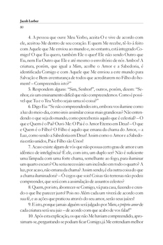 Jacob Lorber
80

      4. A pessoa que ouve Meu Verbo, aceita-O e vive de acordo com
ele, aceitou-Me dentro de seu coração. E quem Me recebe, tê-lo-á feito
com Aquele que Me enviou ao mundo e, no entanto, está integrado Co-
migo! O que Eu quero, também Ele o quer! Ele não sendo Outro que
Eu, nem Eu Outro que Ele e até mesmo o envoltório de nós Ambos! A
criatura, porém, que igual a Mim, acolhe o Amor e a Sabedoria, é
identificada Comigo e com Aquele que Me enviou a este mundo para
Salvação e Bem-aventurança de todos que acreditarem no Filho do ho-
mem! – Compreendeis isto?”
      5. Respondem alguns: “Sim, Senhor!”, outros, porém, dizem: “Se-
nhor, eis um ensinamento difícil que não compreendemos. Como é possí-
vel que Tu e o Teu Verbo sejais uma só coisa?”
      6. Digo Eu: “Se não compreenderdes isto, embora vos ilumine como
a luz do meio-dia, como ireis assimilar coisas mais grandiosas? Não enten-
dendo o que seja do mundo, como percebereis aquilo que é celestial? – O
que e Quem é o Pai? Ouvi-Me: O Pai é o Amor Eterno em Deus! – O que
e Quem é o Filho? O Filho é aquilo que emana da chama do Amor, – a
Luz, como sendo a Sabedoria em Deus! Assim como o Amor e a Sabedo-
ria estão unidos, Pai e Filho são Unos!
      7. Acaso existe algum de vós que não possua certo grau de amor e um
idêntico de inteligência? É ele, com isto, um duplo ser? Não é suficiente
uma lâmpada com uma forte chama, semelhante ao fogo, para iluminar
um quarto escuro? Ou seria necessário um incêndio em todo o quarto? A
luz, por acaso, não emana da chama? Assim sendo, é ela outra coisa do que
a chama iluminadora? – Ó cegos que sois! Coisas tão terrenas não podeis
compreender, que será com a assimilação de assuntos celestes?
      8. Quem, por isto, aborrecer-se Comigo, vá para casa, fazendo e cren-
do o que lhe parecer justo! Pois no Além cada um viverá de acordo com
sua fé, e as ações que praticou através do seu amor, serão seus juízes!
      9. E isto, porque jamais alguém será julgado por Mim; o próprio amor de
cada criatura será seu juiz – de acordo com que acabo de vos falar!”
      10. Após esta explicação, os que não Me haviam compreendido, apro-
ximam-se, perguntando se podiam ficar Comigo; já Me entendiam melhor
 