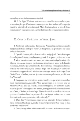 O Grande Evangelho de João – Volume II
                                                                          81

e se esforçariam ainda mais neste intuito!
      11. E Eu digo: “Dei-vos unicamente o conselho: seria melhor, para
vossa salvação, que fôsseis embora do que vos aborrecêsseis Comigo; ja-
mais tive intenção de vos afastar de Mim. Portanto, ficai, se sois de bons
sentimentos!” Satisfeitos com Minhas Palavras, eles se juntam aos outros.



     33. CURA DA FAMÍLIA DE UM VELHO JUDEU

      1. Nisto um velho judeu da zona de Nazareth penetra no quarto,
perguntando todo aflito por Mim. Os discípulos Me apontam e ele cai de
joelhos, chorando:
      2. Querido Mestre, filho do meu velho amigo José! Ouvi do teu po-
der milagroso de curar e venho, num grande desespero, pedir-te socorro.
      3. Vê, já passei dos noventa anos e me sinto muito alquebrado; tenho
filhos e netos, que sempre me trataram com todo o amor e dedicação.
Acontece, porém, que uma moléstia desconhecida e maligna os atacou a
todos e eu, como ancião, sou o único de pé sem poder agir. Vizinho ne-
nhum tem coragem de vir à minha casa, tanto que não sei mais o que fazer!
Orei a Deus, o Senhor, que me ajudasse – mesmo pela morte, se tal for de
Sua Vontade!
      4. Enquanto me encontrava assim orando, eis que apareceu um ho-
mem na minha janela, dizendo: “Por que duvidas, se o socorro está tão
próximo?! Vai a casa de José! Lá se encontra Jesus, Ele somente quer e
pode te ajudar!” Em seguida me animei, entregando todos os meus doen-
tes a Deus, o Senhor, e vim até aqui. Como tive a felicidade de te encontrar,
querido e bondoso Salvador, peço-te, de coração, que venhas e socorras os
dezessete enfermos, que muito estão sofrendo!”
      5. Digo Eu: “Embora não mais tivesse intenção de fazer milagres
nesta zona destituída de fé, ajudar-te-ei, porque a tens! Vai, e que se faça
conforme acreditaste!”
      6. O ancião agradece muito comovido e se vai. Aproximando-se da
 