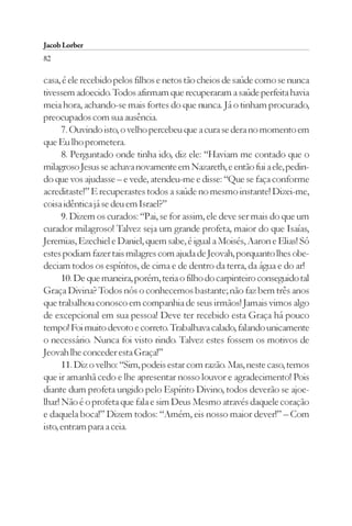 Jacob Lorber
82

casa, é ele recebido pelos filhos e netos tão cheios de saúde como se nunca
tivessem adoecido. Todos afirmam que recuperaram a saúde perfeita havia
meia hora, achando-se mais fortes do que nunca. Já o tinham procurado,
preocupados com sua ausência.
      7. Ouvindo isto, o velho percebeu que a cura se dera no momento em
que Eu lho prometera.
      8. Perguntado onde tinha ido, diz ele: “Haviam me contado que o
milagroso Jesus se achava novamente em Nazareth, e então fui a ele, pedin-
do que vos ajudasse – e vede, atendeu-me e disse: “Que se faça conforme
acreditaste!” E recuperastes todos a saúde no mesmo instante! Dizei-me,
coisa idêntica já se deu em Israel?”
      9. Dizem os curados: “Pai, se for assim, ele deve ser mais do que um
curador milagroso! Talvez seja um grande profeta, maior do que Isaías,
Jeremias, Ezechiel e Daniel, quem sabe, é igual a Moisés, Aaron e Elias! Só
estes podiam fazer tais milagres com ajuda de Jeovah, porquanto lhes obe-
deciam todos os espíritos, de cima e de dentro da terra, da água e do ar!
      10. De que maneira, porém, teria o filho do carpinteiro conseguido tal
Graça Divina? Todos nós o conhecemos bastante; não faz bem três anos
que trabalhou conosco em companhia de seus irmãos! Jamais vimos algo
de excepcional em sua pessoa! Deve ter recebido esta Graça há pouco
tempo! Foi muito devoto e correto. Trabalhava calado, falando unicamente
o necessário. Nunca foi visto rindo. Talvez estes fossem os motivos de
Jeovah lhe conceder esta Graça!”
      11. Diz o velho: “Sim, podeis estar com razão. Mas, neste caso, temos
que ir amanhã cedo e lhe apresentar nosso louvor e agradecimento! Pois
diante dum profeta ungido pelo Espírito Divino, todos deverão se ajoe-
lhar! Não é o profeta que fala e sim Deus Mesmo através daquele coração
e daquela boca!” Dizem todos: “Amém, eis nosso maior dever!” – Com
isto, entram para a ceia.
 