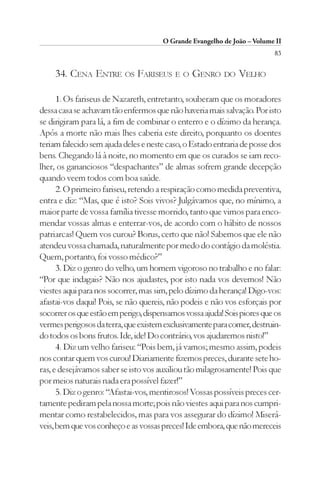 O Grande Evangelho de João – Volume II
                                                                         83

     34. CENA ENTRE OS FARISEUS E O GENRO DO VELHO

      1. Os fariseus de Nazareth, entretanto, souberam que os moradores
dessa casa se achavam tão enfermos que não haveria mais salvação. Por isto
se dirigiram para lá, a fim de combinar o enterro e o dízimo da herança.
Após a morte não mais lhes caberia este direito, porquanto os doentes
teriam falecido sem ajuda deles e neste caso, o Estado entraria de posse dos
bens. Chegando lá à noite, no momento em que os curados se iam reco-
lher, os gananciosos “despachantes” de almas sofrem grande decepção
quando veem todos com boa saúde.
      2. O primeiro fariseu, retendo a respiração como medida preventiva,
entra e diz: “Mas, que é isto? Sois vivos? Julgávamos que, no mínimo, a
maior parte de vossa família tivesse morrido, tanto que vimos para enco-
mendar vossas almas e enterrar-vos, de acordo com o hábito de nossos
patriarcas! Quem vos curou? Borus, certo que não! Sabemos que ele não
atendeu vossa chamada, naturalmente por medo do contágio da moléstia.
Quem, portanto, foi vosso médico?”
      3. Diz o genro do velho, um homem vigoroso no trabalho e no falar:
“Por que indagais? Não nos ajudastes, por isto nada vos devemos! Não
viestes aqui para nos socorrer, mas sim, pelo dízimo da herança! Digo-vos:
afastai-vos daqui! Pois, se não quereis, não podeis e não vos esforçais por
socorrer os que estão em perigo, dispensamos vossa ajuda! Sois piores que os
vermes perigosos da terra, que existem exclusivamente para comer, destruin-
do todos os bons frutos. Ide, ide! Do contrário, vos ajudaremos nisto!”
      4. Diz um velho fariseu: “Pois bem, já vamos; mesmo assim, podeis
nos contar quem vos curou! Diariamente fizemos preces, durante sete ho-
ras, e desejávamos saber se isto vos auxiliou tão milagrosamente! Pois que
por meios naturais nada era possível fazer!”
      5. Diz o genro: “Afastai-vos, mentirosos! Vossas possíveis preces cer-
tamente pediram pela nossa morte; pois não viestes aqui para nos cumpri-
mentar como restabelecidos, mas para vos assegurar do dízimo! Miserá-
veis, bem que vos conheço e as vossas preces! Ide embora, que não mereceis
 