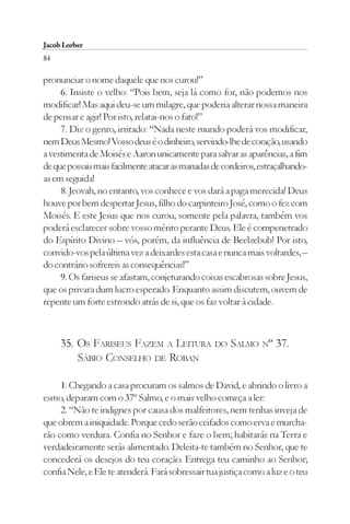 Jacob Lorber
84

pronunciar o nome daquele que nos curou!”
     6. Insiste o velho: “Pois bem, seja lá como for, não podemos nos
modificar! Mas aqui deu-se um milagre, que poderia alterar nossa maneira
de pensar e agir! Por isto, relatai-nos o fato!”
     7. Diz o genro, irritado: “Nada neste mundo poderá vos modificar,
nem Deus Mesmo! Vosso deus é o dinheiro, servindo-lhe de coração, usando
a vestimenta de Moisés e Aaron unicamente para salvar as aparências, a fim
de que possais mais facilmente atacar as manadas de cordeiros, estraçalhando-
as em seguida!
     8. Jeovah, no entanto, vos conhece e vos dará a paga merecida! Deus
houve por bem despertar Jesus, filho do carpinteiro José, como o fez com
Moisés. E este Jesus que nos curou, somente pela palavra, também vos
poderá esclarecer sobre vosso mérito perante Deus. Ele é compenetrado
do Espírito Divino – vós, porém, da influência de Beelzebub! Por isto,
convido-vos pela última vez a deixardes esta casa e nunca mais voltardes, –
do contrário sofrereis as consequências!”
     9. Os fariseus se afastam, conjeturando coisas escabrosas sobre Jesus,
que os privara dum lucro esperado. Enquanto assim discutem, ouvem de
repente um forte estrondo atrás de si, que os faz voltar à cidade.



     35. OS FARISEUS FAZEM A LEITURA DO SALMO Nº 37.
         SÁBIO CONSELHO DE ROBAN

     1. Chegando a casa procuram os salmos de David, e abrindo o livro a
esmo, deparam com o 37º Salmo, e o mais velho começa a ler:
     2. “Não te indignes por causa dos malfeitores, nem tenhas inveja de
que obrem a iniquidade. Porque cedo serão ceifados como erva e murcha-
rão como verdura. Confia no Senhor e faze o bem; habitarás na Terra e
verdadeiramente serás alimentado. Deleita-te também no Senhor, que te
concederá os desejos do teu coração. Entrega teu caminho ao Senhor;
confia Nele, e Ele te atenderá. Fará sobressair tua justiça como a luz e o teu
 