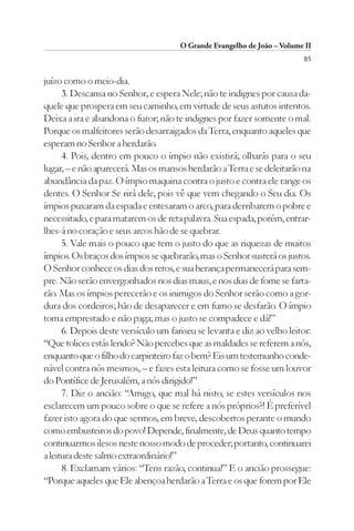 O Grande Evangelho de João – Volume II
                                                                         85

juízo como o meio-dia.
      3. Descansa no Senhor, e espera Nele; não te indignes por causa da-
quele que prospera em seu caminho, em virtude de seus astutos intentos.
Deixa a ira e abandona o furor; não te indignes por fazer somente o mal.
Porque os malfeitores serão desarraigados da Terra, enquanto aqueles que
esperam no Senhor a herdarão.
      4. Pois, dentro em pouco o ímpio não existirá; olharás para o seu
lugar, – e não aparecerá. Mas os mansos herdarão a Terra e se deleitarão na
abundância da paz. O ímpio maquina contra o justo e contra ele range os
dentes. O Senhor Se rirá dele, pois vê que vem chegando o Seu dia. Os
ímpios puxaram da espada e entesaram o arco, para derribarem o pobre e
necessitado, e para matarem os de reta palavra. Sua espada, porém, entrar-
lhes-á no coração e seus arcos hão de se quebrar.
      5. Vale mais o pouco que tem o justo do que as riquezas de muitos
ímpios. Os braços dos ímpios se quebrarão, mas o Senhor susterá os justos.
O Senhor conhece os dias dos retos, e sua herança permanecerá para sem-
pre. Não serão envergonhados nos dias maus, e nos dias de fome se farta-
rão. Mas os ímpios perecerão e os inimigos do Senhor serão como a gor-
dura dos cordeiros; hão de desaparecer e em fumo se desfarão. O ímpio
toma emprestado e não paga; mas o justo se compadece e dá!”
      6. Depois deste versículo um fariseu se levanta e diz ao velho leitor:
“Que tolices estás lendo? Não percebes que as maldades se referem a nós,
enquanto que o filho do carpinteiro faz o bem? Eis um testemunho conde-
nável contra nós mesmos, – e fazes esta leitura como se fosse um louvor
do Pontífice de Jerusalém, a nós dirigido!”
      7. Diz o ancião: “Amigo, que mal há nisto, se estes versículos nos
esclarecem um pouco sobre o que se refere a nós próprios?! É preferível
fazer isto agora do que sermos, em breve, descobertos perante o mundo
como embusteiros do povo! Depende, finalmente, de Deus quanto tempo
continuarmos ilesos neste nosso modo de proceder; portanto, continuarei
a leitura deste salmo extraordinário!”
      8. Exclamam vários: “Tens razão, continua!” E o ancião prossegue:
“Porque aqueles que Ele abençoa herdarão a Terra e os que forem por Ele
 