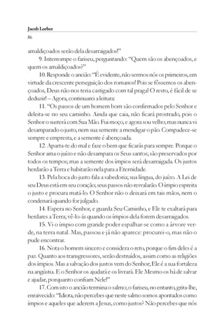 Jacob Lorber
86

amaldiçoados serão dela desarraigados!”
     9. Interrompe o fariseu, perguntando: “Quem são os abençoados, e
quem os amaldiçoados?”
     10. Responde o ancião: “É evidente, não sermos nós os primeiros, em
virtude da crescente perseguição dos romanos! Pois se fôssemos os aben-
çoados, Deus não nos teria castigado com tal praga! O resto, é fácil de se
deduzir! – Agora, continuarei a leitura:
     11. “Os passos de um homem bom são confirmados pelo Senhor e
deleita-se no seu caminho. Ainda que caia, não ficará prostrado, pois o
Senhor o susterá com Sua Mão. Fui moço, e agora sou velho; mas nunca vi
desamparado o justo, nem sua semente a mendigar o pão. Compadece-se
sempre e empresta, e a semente é abençoada.
     12. Aparta-te do mal e faze o bem que ficarás para sempre. Porque o
Senhor ama o juízo e não desampara os Seus santos; são preservados por
todos os tempos; mas a semente dos ímpios será desarraigada. Os justos
herdarão a Terra e habitarão nela para a Eternidade.
     13. Pela boca do justo fala a sabedoria; sua língua, do juízo. A Lei de
seu Deus está em seu coração; seus passos não resvalarão. O ímpio espreita
o justo e procura matá-lo. O Senhor não o deixará em tais mãos, nem o
condenará quando for julgado.
     14. Espera no Senhor, e guarda Seu Caminho, e Ele te exaltará para
herdares a Terra; vê-lo-ás quando os ímpios dela forem desarraigados.
     15. Vi o ímpio com grande poder espalhar-se como a árvore ver-
de, na terra natal. Mas, passou e já não aparece: procurei-o, mas não o
pude encontrar.
     16. Nota o homem sincero e considera o reto, porque o fim deles é a
paz. Quanto aos transgressores, serão destruídos, assim como as religiões
dos ímpios. Mas a salvação dos justos vem do Senhor; Ele é a sua fortaleza
na angústia. E o Senhor os ajudará e os livrará. Ele Mesmo os há de salvar
e ajudar, porquanto confiam Nele!”
     17. Com isto o ancião termina o salmo; o fariseu, no entanto, grita-lhe,
enraivecido: “Idiota, não percebes que neste salmo somos apontados como
ímpios e aqueles que aderem a Jesus, como justos? Não percebes que nós
 