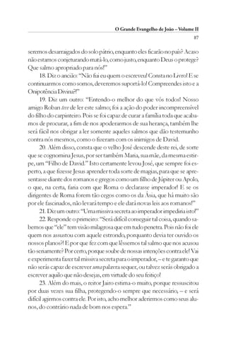 O Grande Evangelho de João – Volume II
                                                                          87

seremos desarraigados do solo pátrio, enquanto eles ficarão no país? Acaso
não estamos conjeturando matá-lo, como justo, enquanto Deus o protege?
Que salmo apropriado para nós!”
      18. Diz o ancião: “Não fui eu quem o escreveu! Consta no Livro! E se
continuarmos como somos, deveremos suportá-lo! Compreendes isto e a
Onipotência Divina?!”
      19. Diz um outro: “Entendo-o melhor do que vós todos! Nosso
amigo Roban teve de ler este salmo; foi a ação do poder incompreensível
do filho do carpinteiro. Pois se foi capaz de curar a família toda que acaba-
mos de procurar, a fim de nos apoderarmos de sua herança, também lhe
será fácil nos obrigar a ler somente aqueles salmos que dão testemunho
contra nós mesmos, como o fizeram com os inimigos de David.
      20. Além disso, consta que o velho José descende deste rei, de sorte
que se cognomina Jesus, por ser também Maria, sua mãe, da mesma estir-
pe, um “Filho de David.” Isto certamente levou José, que sempre foi es-
perto, a que fizesse Jesus aprender toda sorte de magias, para que se apre-
sentasse diante dos romanos e gregos como um filho de Júpiter ou Apolo,
o que, na certa, faria com que Roma o declarasse imperador! E se os
dirigentes de Roma forem tão cegos como os da Ásia, que há muito são
por ele fascinados, não levará tempo e ele dará novas leis aos romanos!”
      21. Diz um outro: “Uma missiva secreta ao imperador impediria isto!”
      22. Responde o primeiro: “Será difícil conseguir tal coisa, quando sa-
bemos que “ele” tem visão milagrosa que em tudo penetra. Pois não foi ele
quem nos assustou com aquele estrondo, porquanto devia ter ouvido os
nossos planos?! E por que fez com que lêssemos tal salmo que nos acusou
tão seriamente? Por certo, porque soube de nossas intenções contra ele! Vai
e experimenta fazer tal missiva secreta para o imperador, – e te garanto que
não serás capaz de escrever uma palavra sequer, ou talvez serás obrigado a
escrever aquilo que não desejas, em virtude do seu feitiço!
      23. Além do mais, o reitor Jairo estima-o muito, porque ressuscitou
por duas vezes sua filha, protegendo-o sempre que necessário, – e será
difícil agirmos contra ele. Por isto, acho melhor aderirmos como seus alu-
nos, do contrário nada de bom nos espera.”
 