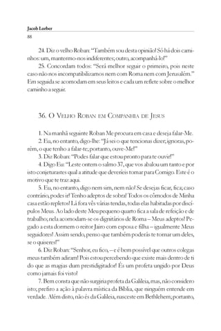 Jacob Lorber
88

     24. Diz o velho Roban: “Também sou desta opinião! Só há dois cami-
nhos: um, mantermo-nos indiferentes; outro, acompanhá-lo!”
     25. Concordam todos: “Será melhor seguir o primeiro, pois neste
caso não nos incompatibilizamos nem com Roma nem com Jerusalém.”
Em seguida se acomodam em seus leitos e cada um reflete sobre o melhor
caminho a seguir.



     36. O VELHO ROBAN EM COMPANHIA DE JESUS

      1. Na manhã seguinte Roban Me procura em casa e deseja falar-Me.
      2. Eu, no entanto, digo-lhe: “Já sei o que tencionas dizer; ignoras, po-
rém, o que tenho a falar-te; portanto, ouve-Me!”
      3. Diz Roban: “Podes falar que estou pronto para te ouvir!”
      4. Digo Eu: “Leste ontem o salmo 37, que vos abalou um tanto e por
isto conjeturastes qual a atitude que deveríeis tomar para Comigo. Este é o
motivo que te traz aqui.
      5. Eu, no entanto, digo nem sim, nem não! Se desejas ficar, fica; caso
contrário, podes ir! Tenho adeptos de sobra! Todos os cômodos de Minha
casa estão repletos! Lá fora vês várias tendas, todas elas habitadas por discí-
pulos Meus. Ao lado deste Meu pequeno quarto fica a sala de refeição e de
trabalho; nela acomodam-se os dignitários de Roma – Meus adeptos! Pe-
gado a esta dormem o reitor Jairo com esposa e filha – igualmente Meus
seguidores! Assim sendo, penso que também poderás te tornar um deles,
se o quiseres!”
      6. Diz Roban: “Senhor, eu fico, – e é bem possível que outros colegas
meus também adiram! Pois estou percebendo que existe mais dentro de ti
do que as magias dum prestidigitador! És um profeta ungido por Deus
como jamais foi visto!
      7. Bem consta que não surgiria profeta da Galileia, mas, não considero
isto; prefiro a ação à palavra mística da Bíblia, que ninguém entende em
verdade. Além disto, não és da Galileia, nasceste em Bethlehem; portanto,
 