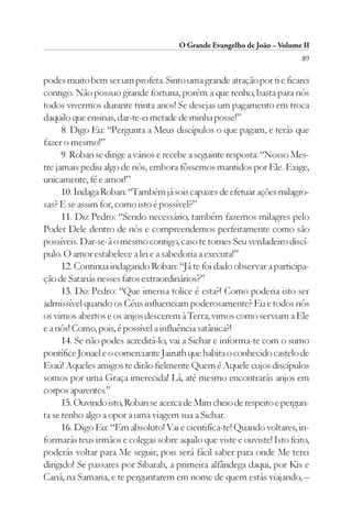 O Grande Evangelho de João – Volume II
                                                                         89

podes muito bem ser um profeta. Sinto uma grande atração por ti e ficarei
contigo. Não possuo grande fortuna, porém a que tenho, basta para nós
todos vivermos durante trinta anos! Se desejas um pagamento em troca
daquilo que ensinas, dar-te-ei metade de minha posse!”
      8. Digo Eu: “Pergunta a Meus discípulos o que pagam, e terás que
fazer o mesmo!”
      9. Roban se dirige a vários e recebe a seguinte resposta: “Nosso Mes-
tre jamais pediu algo de nós, embora fôssemos mantidos por Ele. Exige,
unicamente, fé e amor!”
      10. Indaga Roban: “Também já sois capazes de efetuar ações milagro-
sas? E se assim for, como isto é possível?”
      11. Diz Pedro: “Sendo necessário, também fazemos milagres pelo
Poder Dele dentro de nós e compreendemos perfeitamente como são
possíveis. Dar-se-á o mesmo contigo, caso te tornes Seu verdadeiro discí-
pulo. O amor estabelece a lei e a sabedoria a executa!”
      12. Continua indagando Roban: “Já te foi dado observar a participa-
ção de Satanás nesses fatos extraordinários?”
      13. Diz Pedro: “Que imensa tolice é esta?! Como poderia isto ser
admissível quando os Céus influenciam poderosamente? Eu e todos nós
os vimos abertos e os anjos descerem à Terra; vimos como serviam a Ele
e a nós! Como, pois, é possível a influência satânica?!
      14. Se não podes acreditá-lo, vai a Sichar e informa-te com o sumo
pontífice Jonael e o comerciante Jairuth que habita o conhecido castelo de
Esaú! Aqueles amigos te dirão fielmente Quem é Aquele cujos discípulos
somos por uma Graça imerecida! Lá, até mesmo encontrarás anjos em
corpos aparentes.”
      15. Ouvindo isto, Roban se acerca de Mim cheio de respeito e pergun-
ta se tenho algo a opor a uma viagem sua a Sichar.
      16. Digo Eu: “Em absoluto! Vai e cientifíca-te! Quando voltares, in-
formarás teus irmãos e colegas sobre aquilo que viste e ouviste! Isto feito,
poderás voltar para Me seguir, pois será fácil saber para onde Me terei
dirigido! Se passares por Sibarah, a primeira alfândega daqui, por Kis e
Caná, na Samaria, e te perguntarem em nome de quem estás viajando, –
 