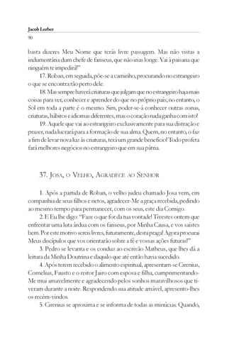 Jacob Lorber
90

basta dizeres Meu Nome que terás livre passagem. Mas não vistas a
indumentária dum chefe de fariseus, que não irias longe. Vai à paisana que
ninguém te impedirá!”
     17. Roban, em seguida, põe-se a caminho, procurando no estrangeiro
o que se encontra tão perto dele.
     18. Mas sempre haverá criaturas que julgam que no estrangeiro haja mais
coisas para ver, conhecer e aprender do que no próprio país; no entanto, o
Sol em toda a parte é o mesmo. Sim, poder-se-á conhecer outras zonas,
criaturas, hábitos e idiomas diferentes, mas o coração nada ganha com isto!
     19. Aquele que vai ao estrangeiro exclusivamente para sua distração e
prazer, nada lucrará para a formação de sua alma. Quem, no entanto, o faz
a fim de levar nova luz às criaturas, terá um grande benefício! Todo profeta
fará melhores negócios no estrangeiro que em sua pátria.



     37. JOSA, O VELHO, AGRADECE AO SENHOR

      1. Após a partida de Roban, o velho judeu chamado Josa vem, em
companhia de seus filhos e netos, agradecer-Me a graça recebida, pedindo
ao mesmo tempo para permanecer, com os seus, este dia Comigo.
      2. E Eu lhe digo: “Faze o que for da tua vontade! Tivestes ontem que
enfrentar uma luta árdua com os fariseus, por Minha Causa, e vos saístes
bem. Por este motivo sereis livres, futuramente, desta praga! Agora procurai
Meus discípulos que vos orientarão sobre a fé e vossas ações futuras!”
      3. Pedro se levanta e os conduz ao escrivão Matheus, que lhes dá a
leitura da Minha Doutrina e daquilo que até então havia sucedido.
      4. Após terem recebido o alimento espiritual, apresentam-se Cirenius,
Cornelius, Fausto e o reitor Jairo com esposa e filha, cumprimentando-
Me mui amavelmente e agradecendo pelos sonhos maravilhosos que ti-
veram durante a noite. Respondendo sua atitude amável, apresento-lhes
os recém-vindos.
      5. Cirenius se aproxima e se informa de todas as minúcias. Quando,
 