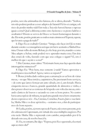O Grande Evangelho de João – Volume II
                                                                         91

porém, ouve das artimanhas dos fariseus, ele se altera, dizendo: “Senhor,
isto não poderei perdoar a esses adeptos de Satanás! Fá-los-ei castigar, sob
risco de perder minha vida! Em toda a Ásia não haverá hienas e raposas
iguais a estas! Qual a diferença entre estes facínoras e os piores ladrões e
assaltantes? Dizem-se servos de Deus e se fazem homenagear durante o
dia. De noite, porém, praticam os roubos mais criminosos! Esperai, esperai,
que levareis a paga de tudo!”
      6. Digo Eu ao exaltado Cirenius: “Amigo, não faças isto! Já os tratei
durante a noite e a consequência será que em breve aceitarão a Minha Dou-
trina. O mais velho de nome Roban, já o fez hoje; por isto, mandei-o como
Meu adepto a Sichar, onde poderá ver e aprender muita coisa. Em dois
dias estará de volta, fazendo com que seus colegas o sigam! Vê, isto é
melhor do que o açoite e a cruz!”
      7. Diz Cirenius, mais calmo: “Está muito bem; mas faço questão dum
interrogatório minucioso!”
      8. Digo Eu: “Pois bem, mas somente à tarde! Vamos aproveitar a
manhã para coisa melhor! Agora, vamos ao repasto!”
      9. Borus já tinha dado ordens para a arrumação ao ar livre de várias
mesas, – no que Meus irmãos, carpinteiros, lhe prestaram bons serviços,
– de sorte que íamos festejar um ante-sábado, isto é, um feriado. Havia
cinquenta mesas e bancos, grande quantidade de alimentos e vinho, e
dava prazer observar as centenas de hóspedes em volta das mesas, ento-
ando cânticos de louvor e saciando-se com os bons pratos. No centro
havia uma espécie de tribuna, na qual uma grande mesa bem ornamenta-
da nos esperava e nós – Eu, Cirenius, Cornelius, Fausto, Jairo e sua famí-
lia, Minha Mãe e os doze apóstolos, – sentamo-nos, a fim de participar-
mos do bom repasto.
      10. Lydia, porém, a jovem esposa de Fausto, não estava presente, pois
ele a deixara em Capernaum, em virtude dos seus múltiplos negócios. Por
esta razão Minha Mãe o repreende com carinho; arrependido por tê-la
deixado em casa, ele resolve buscá-la.
      11. Eu, no entanto, lhe digo: “Espera; pois Eu o querendo, ela estará
aqui ao meio-dia!”
 