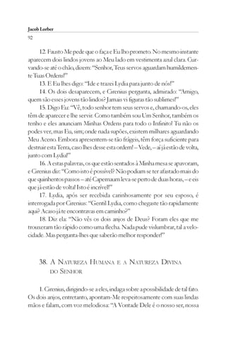 Jacob Lorber
92

     12. Fausto Me pede que o faça e Eu lho prometo. No mesmo instante
aparecem dois lindos jovens ao Meu lado em vestimenta azul clara. Cur-
vando-se até o chão, dizem: “Senhor, Teus servos aguardam humildemen-
te Tuas Ordens!”
     13. E Eu lhes digo: “Ide e trazei Lydia para junto de nós!”
     14. Os dois desaparecem, e Cirenius pergunta, admirado: “Amigo,
quem são esses jovens tão lindos? Jamais vi figuras tão sublimes!”
     15. Digo Eu: “Vê, todo senhor tem seus servos e, chamando-os, eles
têm de aparecer e lhe servir. Como também sou Um Senhor, também os
tenho e eles anunciam Minhas Ordens para todo o Infinito! Tu não os
podes ver, mas Eu, sim; onde nada supões, existem milhares aguardando
Meu Aceno. Embora apresentem-se tão frágeis, têm força suficiente para
destruir esta Terra, caso lhes desse esta ordem! – Vede, – aí já estão de volta,
junto com Lydia!”
     16. A estas palavras, os que estão sentados à Minha mesa se apavoram,
e Cirenius diz: “Como isto é possível? Não podiam se ter afastado mais do
que quinhentos passos – até Capernaum leva-se perto de duas horas, – e eis
que já estão de volta! Isto é incrível!”
     17. Lydia, após ser recebida carinhosamente por seu esposo, é
interrogada por Cirenius: “Gentil Lydia, como chegaste tão rapidamente
aqui? Acaso já te encontravas em caminho?”
     18. Diz ela: “Não vês os dois anjos de Deus? Foram eles que me
trouxeram tão rápido como uma flecha. Nada pude vislumbrar, tal a velo-
cidade. Mas pergunta-lhes que saberão melhor responder!”



     38. A NATUREZA HUMANA               E A   NATUREZA DIVINA
         DO SENHOR


    1. Cirenius, dirigindo-se a eles, indaga sobre a possibilidade de tal fato.
Os dois anjos, entretanto, apontam-Me respeitosamente com suas lindas
mãos e falam, com voz melodiosa: “A Vontade Dele é o nosso ser, nossa
 