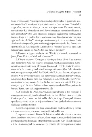 O Grande Evangelho de João – Volume II
                                                                           93

força e velocidade! Por nós próprios nada podemos; Ele o querendo, assi-
milamos a Sua Vontade, conseguindo tudo através da mesma. Nossa bele-
za, porém, que ora te ofusca, é o nosso amor para com Ele e este amor é,
unicamente, Sua Vontade em nós! Se vos quiserdes tornar semelhantes a
nós, aceitai Seu Verbo Vivo em vossos corações e agi de livre vontade, que
tereis a força e o poder deste Verbo em vós. Ele, chamando-vos para
agirdes dentro de Sua Vontade, podereis conseguir todas as coisas e fareis
ainda mais do que nós, pois tereis surgido puramente do Seu Amor, en-
quanto nós, de Sua Sabedoria. Agora sabes o “porquê” da nossa ação. Age
futuramente dentro do Seu Verbo, que farás o mesmo!”
      2. Cirenius arregala os olhos e diz: “Então, tenho razão se considero
Jesus, Deus Único, e Criador do Cosmos?”
      3. Dizem os anjos: “Certo; mas não faças alarde disto! E se notares
algo de humano Nele não te deves aborrecer, pois tudo aquilo que é huma-
no não o seria se não fosse Divino de Eternidade! Se Ele, portanto, movi-
mentar-Se de vez em quando em formas por ti conhecidas, fá-Lo-á senão
na forma que corresponda à Sua Dignidade. Pois cada forma, cada pensa-
mento, Nele teve origem antes que determinasse, através de Sua Vontade,
uma outra. Esta Terra e tudo que nela existe é somente Seu Eterno Pensa-
mento fixado que, através do Seu Verbo, tornou-se verdade. Se Ele, por-
tanto, – o que Lhe seria facílimo – abandonasse esta Ideia Básica, não mais
haveria Terra, nem coisa alguma que ora vês.
      4. A Vontade de Deus, todavia, não é semelhante a dos homens; é
eternamente uma só e nada a fará desistir de Sua Ordem Imutável. Esta
Ordem, porém, contém a máxima liberdade, tanto que Deus pode fazer o
que deseja, como todos os anjos e criaturas. Isto poderás observar com
facilidade contigo mesmo.
      5. Embora possuas esta livre vontade não poderás alterar a forma
intrínseca das coisas por serem sujeitas à Ordem Divina.
      6. A parte externa da Terra é fácil de ser modificada: nivelar as monta-
nhas, desviar os rios, secar os lagos, fazer surgir outros; poderás construir
pontes por cima dos mares e transformar o deserto num solo abençoado
e fértil – tudo isto poderás alcançar, – no entanto, não conseguirás aumentar
 