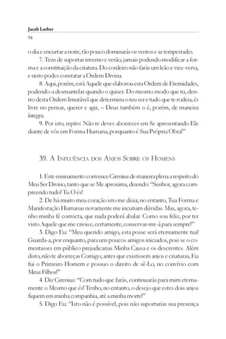 Jacob Lorber
94

o dia e encurtar a noite, tão pouco dominarás os ventos e as tempestades.
     7. Tens de suportar inverno e verão, jamais podendo modificar a for-
ma e a constituição da criatura. Do cordeiro não farás um leão e vice-versa,
e nisto podes constatar a Ordem Divina.
     8. Aqui, porém, está Aquele que elaborou esta Ordem de Eternidades,
podendo-a desmantelar quando o quiser. Do mesmo modo que tu, den-
tro desta Ordem Imutável que determina o teu ser e tudo que te rodeia, és
livre no pensar, querer e agir, – Deus também o é, porém, de maneira
íntegra.
     9. Por isto, repito: Não te deves aborrecer em Se apresentando Ele
diante de vós em Forma Humana, porquanto é Sua Própria Obra!”



     39. A INFLUÊNCIA DOS ANJOS SOBRE OS HOMENS

     1. Este ensinamento convence Cirenius de maneira plena a respeito do
Meu Ser Divino, tanto que se Me aproxima, dizendo: “Senhor, agora com-
preendo tudo! Tu O és!
     2. De há muito meu coração isto me dizia; no entanto, Tua Forma e
Manifestação Humanas novamente me incutiam dúvidas. Mas, agora, te-
nho minha fé convicta, que nada poderá abalar. Como sou feliz, por ter
visto Aquele que me criou e, certamente, conservar-me-á para sempre!”
     3. Digo Eu: “Meu querido amigo, esta posse será eternamente tua!
Guarda-a, por enquanto, para uns poucos amigos iniciados, pois se o co-
mentasses em público prejudicarias Minha Causa e os descrentes. Além
disto, não te aborreças Comigo; antes que existissem anjos e criaturas, Eu
fui o Primeiro Homem e possuo o direito de sê-Lo, no convívio com
Meus Filhos!”
     4. Diz Cirenius: “Com tudo que farás, continuarás para mim eterna-
mente o Mesmo que és! Tenho, no entanto, o desejo que estes dois anjos
fiquem em minha companhia, até a minha morte!”
     5. Digo Eu: “Isto não é possível, pois não suportarias sua presença
 