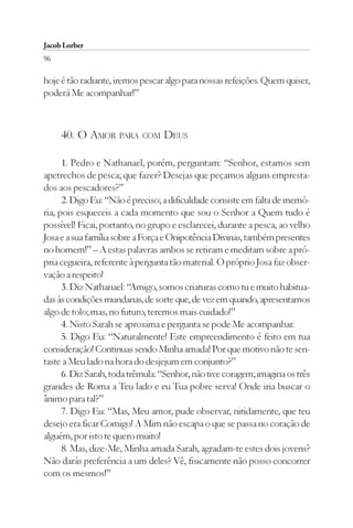 Jacob Lorber
96

hoje é tão radiante, iremos pescar algo para nossas refeições. Quem quiser,
poderá Me acompanhar!”



     40. O AMOR PARA COM DEUS

      1. Pedro e Nathanael, porém, perguntam: “Senhor, estamos sem
apetrechos de pesca; que fazer? Desejas que peçamos alguns empresta-
dos aos pescadores?”
      2. Digo Eu: “Não é preciso; a dificuldade consiste em falta de memó-
ria, pois esqueceis a cada momento que sou o Senhor a Quem tudo é
possível! Ficai, portanto, no grupo e esclarecei, durante a pesca, ao velho
Josa e a sua família sobre a Força e Onipotência Divinas, também presentes
no homem!” – A estas palavras ambos se retiram e meditam sobre a pró-
pria cegueira, referente à pergunta tão material. O próprio Josa faz obser-
vação a respeito!
      3. Diz Nathanael: “Amigo, somos criaturas como tu e muito habitua-
das às condições mundanas, de sorte que, de vez em quando, apresentamos
algo de tolo; mas, no futuro, teremos mais cuidado!”
      4. Nisto Sarah se aproxima e pergunta se pode Me acompanhar.
      5. Digo Eu: “Naturalmente! Este empreendimento é feito em tua
consideração! Continuas sendo Minha amada! Por que motivo não te sen-
taste a Meu lado na hora do desjejum em conjunto?”
      6. Diz Sarah, toda trêmula: “Senhor, não tive coragem; imagina os três
grandes de Roma a Teu lado e eu Tua pobre serva! Onde iria buscar o
ânimo para tal?”
      7. Digo Eu: “Mas, Meu amor, pude observar, nitidamente, que teu
desejo era ficar Comigo! A Mim não escapa o que se passa no coração de
alguém, por isto te quero muito!
      8. Mas, dize-Me, Minha amada Sarah, agradam-te estes dois jovens?
Não darás preferência a um deles? Vê, fisicamente não posso concorrer
com os mesmos!”
 