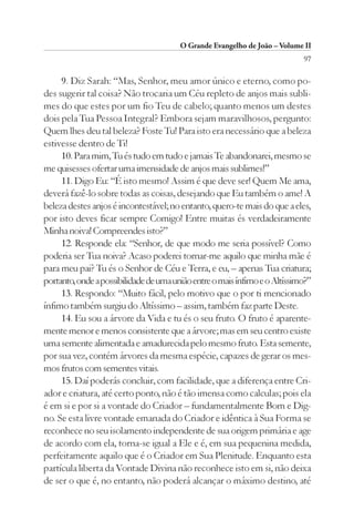 O Grande Evangelho de João – Volume II
                                                                            97

     9. Diz Sarah: “Mas, Senhor, meu amor único e eterno, como po-
des sugerir tal coisa? Não trocaria um Céu repleto de anjos mais subli-
mes do que estes por um fio Teu de cabelo; quanto menos um destes
dois pela Tua Pessoa Integral? Embora sejam maravilhosos, pergunto:
Quem lhes deu tal beleza? Foste Tu! Para isto era necessário que a beleza
estivesse dentro de Ti!
     10. Para mim, Tu és tudo em tudo e jamais Te abandonarei, mesmo se
me quisesses ofertar uma imensidade de anjos mais sublimes!”
     11. Digo Eu: “É isto mesmo! Assim é que deve ser! Quem Me ama,
deverá fazê-lo sobre todas as coisas, desejando que Eu também o ame! A
beleza destes anjos é incontestável; no entanto, quero-te mais do que a eles,
por isto deves ficar sempre Comigo! Entre muitas és verdadeiramente
Minha noiva! Compreendes isto?”
     12. Responde ela: “Senhor, de que modo me seria possível? Como
poderia ser Tua noiva? Acaso poderei tornar-me aquilo que minha mãe é
para meu pai? Tu és o Senhor de Céu e Terra, e eu, – apenas Tua criatura;
portanto, onde a possibilidade de uma união entre o mais ínfimo e o Altíssimo?”
     13. Respondo: “Muito fácil, pelo motivo que o por ti mencionado
ínfimo também surgiu do Altíssimo – assim, também faz parte Deste.
     14. Eu sou a árvore da Vida e tu és o seu fruto. O fruto é aparente-
mente menor e menos consistente que a árvore; mas em seu centro existe
uma semente alimentada e amadurecida pelo mesmo fruto. Esta semente,
por sua vez, contém árvores da mesma espécie, capazes de gerar os mes-
mos frutos com sementes vitais.
     15. Daí poderás concluir, com facilidade, que a diferença entre Cri-
ador e criatura, até certo ponto, não é tão imensa como calculas; pois ela
é em si e por si a vontade do Criador – fundamentalmente Bom e Dig-
no. Se esta livre vontade emanada do Criador e idêntica à Sua Forma se
reconhece no seu isolamento independente de sua origem primária e age
de acordo com ela, torna-se igual a Ele e é, em sua pequenina medida,
perfeitamente aquilo que é o Criador em Sua Plenitude. Enquanto esta
partícula liberta da Vontade Divina não reconhece isto em si, não deixa
de ser o que é, no entanto, não poderá alcançar o máximo destino, até
 