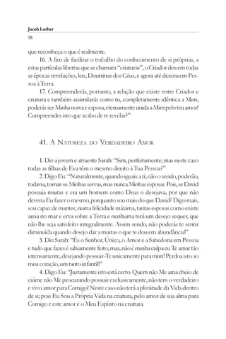 Jacob Lorber
98

que reconheça o que é realmente.
     16. A fim de facilitar o trabalho do conhecimento de si próprias, a
estas partículas libertas que se chamam “criaturas”, o Criador deu em todas
as épocas revelações, leis, Doutrinas dos Céus, e agora até desceu em Pes-
soa à Terra.
     17. Compreenderás, portanto, a relação que existe entre Criador e
criatura e também assimilarás como tu, completamente idêntica a Mim,
poderás ser Minha noiva e esposa, eternamente unida a Mim pelo teu amor!
Compreendes isto que acabo de te revelar?”



     41. A NATUREZA       DO   VERDADEIRO AMOR

     1. Diz a jovem e atraente Sarah: “Sim, perfeitamente; mas neste caso
todas as filhas de Eva têm o mesmo direito à Tua Pessoa?”
     2. Digo Eu: “Naturalmente, quando iguais a ti; não o sendo, poderão,
todavia, tornar-se Minhas servas, mas nunca Minhas esposas. Pois, se David
possuía muitas e era um homem como Deus o desejava, por que não
deveria Eu fazer o mesmo, porquanto sou mais do que David? Digo mais,
sou capaz de manter, numa felicidade máxima, tantas esposas como existe
areia no mar e erva sobre a Terra e nenhuma terá um desejo sequer, que
não lhe seja satisfeito integralmente. Assim sendo, não poderás te sentir
diminuída quando desejo dar a muitas o que te dou em abundância!”
     3. Diz Sarah: “És o Senhor, Único, o Amor e a Sabedoria em Pessoa
e tudo que fazes é sabiamente feito; mas, não é minha culpa eu Te amar tão
intensamente, desejando possuir-Te unicamente para mim! Perdoa isto ao
meu coração, um tanto infantil!”
     4. Digo Eu: “Justamente isto está certo. Quem não Me ama cheio de
ciúme não Me procurando possuir exclusivamente, não tem o verdadeiro
e vivo amor para Comigo! Neste caso não terá a plenitude da Vida dentro
de si; pois Eu Sou a Própria Vida na criatura, pelo amor de sua alma para
Comigo e este amor é o Meu Espírito na criatura.
 
