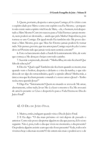 O Grande Evangelho de João – Volume II
                                                                         99

      5. Quem, portanto, desperta o amor para Comigo, tê-lo-á feito com
o espírito dado por Mim e como este espírito sou Eu Mesmo, – porquan-
to não existe outro espírito vital fora de Mim, – ele, o homem, terá desper-
tado a Mim Mesmo! Com isto nasceu para a Vida Eterna e jamais morre-
rá, nem poderá ser destruído, – ainda que pela Minha Onipotência, pois
tornou-se uno Comigo. De igual modo Eu também não Me posso des-
truir a Mim Mesmo, pois que Meu Ser Eterno jamais poderá Se tornar
nulo. Não penses, por isto, que teu amor para Comigo seja tolo; ele é como
deve ser! Persiste nele que jamais verás nem sentirás a morte!”
      6. Este esclarecimento dado a Sarah fá-la inteiramente feliz, de sorte
que começa a Me abraçar e beijar com todo carinho.
      7. Sua mãe a repreende, dizendo: “Minha filha, isto não fica bem! Que
falta de educação!”
      8. Diz ela: “Qual o quê! Também não fica bem quando se morre; mas
quando vem o Senhor, desperta o defunto e o tira da tumba, o que não
deixa de ser algo de extraordinário, qual é a opinião alheia? Minha mãe, a
única coisa que fica bem perante o mundo é o nosso amor a Jesus! – Tenho
razão, meu querido Jesus?”
      9. Digo Eu: “Inteiramente! Quem no mundo se avexa de Me amar,
abertamente, sobre tudo, levar-Me-á a fazer o mesmo e Eu Me avexarei
de amá-lo perante os Céus e despertá-lo para a Vida Eterna no Dia do
Juízo Final!”



     42. O DIA DO JUÍZO FINAL

     1. Muitos, então, indagam quando viria o Dia do Juízo Final.
     2. E Eu digo: “O dia mais próximo só virá depois de passado o
anterior. Como não posso despertar alguém no dia que passou, fá-lo-ei no
seguinte. Não é, pois, todo o dia que viveis no momento, o dia presente?
Ou poderia alguém assistir a um que não fosse presente? Vede, todos nós
vivemos hoje o dia mais recente! O de ontem não mais o poderá ser e o de
 