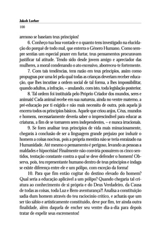 Jakob Lorber
100

arenoso se baseiam teus princípios!
      6. Conheço tua boa vontade e o quanto tens investigado na elucida-
ção do porquê de todo mal, que enterra o Gênero Humano. Como sem-
pre sentias um especial prazer em furtar, teus pensamentos procuravam
justificar tal atitude. Tendo sido desde jovem amigo e apreciador das
mulheres, a moral condenando o ato excessivo, aborreceu-te fortemente.
      7. Com tais tendências, tens razão em teus princípios, assim como
propugnas por uma lei pela qual todas as crianças deveriam receber educa-
ção, que lhes incutisse a ordem social de tal forma, a lhes impossibilitar,
quando adultos, a infração, – anulando, com isto, toda legislação posterior.
      8. Tal ordem foi instituída pelo Próprio Criador dos mundos, seres e
animais! Cada animal recebe em sua natureza, ainda no ventre materno, a
pré-educação por ti exigida e não mais necessita de outra, pois aquela já
encerra todos os princípios básicos. Aquele que criou anjos, Céus, mundos
e homens, necessariamente deveria saber o imprescindível para educar as
criaturas, a fim de se tornarem seres independentes, – e nunca irracionais.
      9. Se fores analisar teus princípios de vida mais minuciosamente,
chegarás à conclusão de ser a linguagem grande prejuízo por induzir o
homem a coisas nocivas, pois a própria mentira não se teria enraizado na
Humanidade. Até mesmo o pensamento é perigoso, levando as pessoas a
maldades e hipocrisias! Finalmente não conviria possuírem os cinco sen-
tidos, tentação constante contra a qual se deve defender o homem! Ob-
serva, pois, teu representante humano dentro de teus princípios e indaga
se existe diferença entre ele e um pólipo, com exceção da forma!
      10. Para que fim então cogitar do destino elevado do homem?
Qual seria a educação aplicável a um pólipo? Quando chegaria tal cri-
atura ao conhecimento de si própria e do Deus Verdadeiro, da Causa
de todas as coisas, toda Luz e Bem-aventurança?! Analisa a constituição
sadia dum homem através do teu raciocínio crítico, e acharás que um
ser tão sábio e artisticamente constituído, deve por fim, ter ainda outra
finalidade, além daquela de encher seu ventre dia-a-dia para depois
tratar de expelir seus excrementos!
 