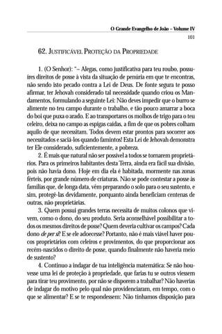 O Grande Evangelho de João – Volume IV
                                                                        101

     62. JUSTIFICÁVEL PROTEÇÃO DA PROPRIEDADE

      1. (O Senhor): “– Alegas, como justificativa para teu roubo, possu-
íres direitos de posse à vista da situação de penúria em que te encontras,
não sendo isto pecado contra a Lei de Deus. De fonte segura te posso
afirmar, ter Jehovah considerado tal necessidade quando criou os Man-
damentos, formulando a seguinte Lei: Não deves impedir que o burro se
alimente no teu campo durante o trabalho, e tão pouco amarrar a boca
do boi que puxa o arado. E ao transportares os molhos de trigo para o teu
celeiro, deixa no campo as espigas caídas, a fim de que os pobres colham
aquilo de que necessitam. Todos devem estar prontos para socorrer aos
necessitados e saciá-los quando famintos! Esta Lei de Jehovah demonstra
ter Ele considerado, suficientemente, a pobreza.
      2. É mais que natural não ser possível a todos se tornarem proprietá-
rios. Para os primeiros habitantes desta Terra, ainda era fácil sua divisão,
pois não havia dono. Hoje em dia ela é habitada, mormente nas zonas
férteis, por grande número de criaturas. Não se pode contestar a posse às
famílias que, de longa data, vêm preparando o solo para o seu sustento, e
sim, protegê-las devidamente, porquanto ainda beneficiam centenas de
outras, não proprietárias.
      3. Quem possui grandes terras necessita de muitos colonos que vi-
vem, como o dono, do seu produto. Seria aconselhável possibilitar a to-
dos os mesmos direitos de posse? Quem deveria cultivar os campos? Cada
dono de per si? E se ele adoecesse? Portanto, não é mais viável haver pou-
cos proprietários com celeiros e provimentos, do que proporcionar aos
recém-nascidos o direito de posse, quando finalmente não haveria meio
de sustento?
      4. Continuo a indagar de tua inteligência matemática: Se não hou-
vesse uma lei de proteção à propriedade, que farias tu se outros viessem
para tirar teu provimento, por não se disporem a trabalhar? Não haverias
de indagar do motivo pelo qual não providenciaram, em tempo, com o
que se alimentar? E se te respondessem: Não tínhamos disposição para
 