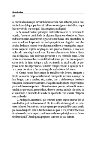 Jakob Lorber
102

tal e bem sabíamos que os vizinhos semeavam! Não acharias justo a exis-
tência duma lei que punisse tal delito e os obrigasse a trabalhar, e que
fosse devolvido teu estoque? Eis a exigência da lógica!
      5. Se consideras teus princípios matemáticos como os melhores do
mundo, faze uma caminhada de algumas léguas em direção ao Oeste,
onde encontrarás, nas imensas regiões montanhosas, uma quantidade de
terras sem dono. Lá poderás tornar-te proprietário e ninguém porá obs-
táculos. Podes até mesmo levar algumas mulheres e empregados, organi-
zando, naquelas regiões longínquas, um próprio domínio, e não serás
molestado nem daqui a mil anos. Somente alguns ursos, lobos e hienas
terás de liquidar, pois poderiam perturbar o teu merecido sono. Deste
modo, ao menos conhecerás as dificuldades sem par com que os propri-
etários terão de lutar, até que o solo seja trazido ao atual estado de pro-
gresso. Com tais experiências, também compreenderás a injustiça de ti-
rar a posse dos ricos, a fim de entregá-la aos ladrões e infratores.
      6. Como nunca foste amigo do trabalho e de favores, arrogaste o
direito de roubar despercebidamente! Compraste somente o campo de
duas fangas, com o casebre; isto, porém, com o dinheiro que desviaste,
em Sparta, dum comerciante rico. Naquela cidade o furto era permitido,
quando feito com esperteza. Há muitos anos, porém, existem lá, as mes-
mas leis de proteção à propriedade, de sorte que tua atitude não deixa de
ser um roubo. O restante de teus bens, apanhaste em Cesaréia Philippi e
seus arrabaldes!
      7. Ai daquele, entretanto, que te tirasse algum objeto; ensinar-lhe-ias
teus direitos qual esbirro romano! Ou teria sido de teu agrado se outro
viesse colher os frutos de teu campo apenas por ser pobre? Portanto: aquilo
que não achas justo para ti, também não o é para o teu próximo! Sendo a
situação conforme te expus, consideras ainda teus princípios como únicos
e indiscutíveis?!” Zorel queda perplexo, convicto de sua derrota.
 