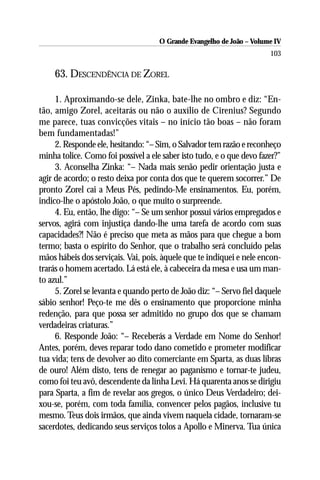 O Grande Evangelho de João – Volume IV
                                                                       103

    63. DESCENDÊNCIA DE ZOREL

     1. Aproximando-se dele, Zinka, bate-lhe no ombro e diz: “En-
tão, amigo Zorel, aceitarás ou não o auxílio de Cirenius? Segundo
me parece, tuas convicções vitais – no início tão boas – não foram
bem fundamentadas!”
     2. Responde ele, hesitando: “– Sim, o Salvador tem razão e reconheço
minha tolice. Como foi possível a ele saber isto tudo, e o que devo fazer?”
     3. Aconselha Zinka: “– Nada mais senão pedir orientação justa e
agir de acordo; o resto deixa por conta dos que te querem socorrer.” De
pronto Zorel cai a Meus Pés, pedindo-Me ensinamentos. Eu, porém,
indico-lhe o apóstolo João, o que muito o surpreende.
     4. Eu, então, lhe digo: “– Se um senhor possui vários empregados e
servos, agirá com injustiça dando-lhe uma tarefa de acordo com suas
capacidades?! Não é preciso que meta as mãos para que chegue a bom
termo; basta o espírito do Senhor, que o trabalho será concluído pelas
mãos hábeis dos serviçais. Vai, pois, àquele que te indiquei e nele encon-
trarás o homem acertado. Lá está ele, à cabeceira da mesa e usa um man-
to azul.”
     5. Zorel se levanta e quando perto de João diz: “– Servo fiel daquele
sábio senhor! Peço-te me dês o ensinamento que proporcione minha
redenção, para que possa ser admitido no grupo dos que se chamam
verdadeiras criaturas.”
     6. Responde João: “– Receberás a Verdade em Nome do Senhor!
Antes, porém, deves reparar todo dano cometido e prometer modificar
tua vida; tens de devolver ao dito comerciante em Sparta, as duas libras
de ouro! Além disto, tens de renegar ao paganismo e tornar-te judeu,
como foi teu avô, descendente da linha Levi. Há quarenta anos se dirigiu
para Sparta, a fim de revelar aos gregos, o único Deus Verdadeiro; dei-
xou-se, porém, com toda família, convencer pelos pagãos, inclusive tu
mesmo. Teus dois irmãos, que ainda vivem naquela cidade, tornaram-se
sacerdotes, dedicando seus serviços tolos a Apollo e Minerva. Tua única
 