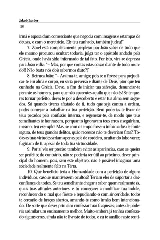 Jakob Lorber
104

irmã é esposa dum comerciante que negocia com imagens e estampas de
deuses, e com o meretrício. Eis teu cunhado, também judeu!”
      7. Zorel está completamente perplexo por João saber de tudo que
ele mesmo procurou ocultar; todavia, julga ter o apóstolo andado pela
Grécia, onde havia sido informado de tal fato. Por isto, vira-se depressa
para João e diz: “– Mas, por que contas estas coisas diante de todo mun-
do?! Não basta nós dois sabermos disto?!”
      8. Retruca João: “– Acalma-te, amigo; pois se o fizesse para prejudi-
car-te em alma e corpo, eu seria perverso e diante de Deus, pior que teu
cunhado na Grécia. Devo, a fim de iniciar tua salvação, denunciar-te
perante os homens, para que não aparentes aquilo que não és! Se te que-
res tornar perfeito, deves te por a descoberto e estar tua alma sem segre-
dos. Só quando tiveres afastado de ti, tudo que seja contra a ordem,
podes começar a trabalhar na tua perfeição. Bem poderias te livrar de
teus pecados pela confissão interna, e regenerar-te, de modo que teus
semelhantes te honrassem, porquanto ignoravam teus erros e seguiriam,
mesmo, teu exemplo! Mas, se com o tempo fossem informados de fonte
segura, de teus grandes delitos, quão receosos não te deveriam fitar?! To-
das as tuas virtudes seriam apenas pele de cordeiro, ocultando lobo voraz;
fugiriam de ti, apesar de toda tua virtuosidade.
      9. Por aí vês ser preciso também evitar as aparências, caso se queira
ser perfeito; do contrário, não se poderia ser útil ao próximo, dever prin-
cipal do homem, pois, sem este objetivo, não é possível imaginar uma
sociedade realmente feliz na Terra.
      10. Que benefício teria a Humanidade com a perfeição de alguns
indivíduos, caso se mantivessem ocultos?! Teriam eles de suportar a des-
confiança de todos. Se teu semelhante chegar a saber quem realmente és,
quais tuas atitudes anteriores, e tu começares a modificar tua índole,
reconhecendo o mal que fizeste e repudiando-o com sinceridade, todos
te cercarão de braços abertos, amando-te como irmão bem intenciona-
do. De sorte que deves primeiro confessar tuas fraquezas, antes de pode-
res assimilar um ensinamento melhor. Muito embora já tenhas confessa-
do alguns erros, ainda não te livraste de todos, e eu te auxilio neste senti-
 