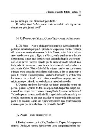 O Grande Evangelho de João – Volume IV
                                                                      105

do, por saber que terás dificuldade para tanto.”
     11. Indaga Zorel: “– Mas, como podes saber disto tudo e quem me
denunciou, pois, jamais te vi?”



    64. O PASSADO DE ZOREL COMO TRAFICANTE DE ESCRAVOS

     1. Diz João: “– Não te aflijas por isto; quando tiveres alcançado a
perfeição, saberás do porquê. O pior ato de teu passado, consiste em teres
sido mercador oculto de escravas da Ásia Menor, entre doze e catorze
anos, vendendo-as para o Egito e a Pérsia, sendo geralmente o destino
dessas moças, o mais triste possível: eram vilipendiadas pelo seu compra-
dor. Se ao menos tivessem passado por tal crime de modo natural, não
teria sido tão asqueroso; mas foram incrivelmente maltratadas em
Alexandria, Cairo, Tebas e Menfis! Se te fosse possível ver como essas
infelizes eram açoitadas pelos donos diabólicos, a fim de aumentar o
gozo, tu mesmo te amaldiçoarias – embora desprovido de sentimentos
humanos – por ter levado uma criatura a semelhante desgraça, sem des-
crição, na expectativa do lucro de algumas miseráveis moedas!
     2. Quantas maldições horrendas não foram proferidas contra tua
pessoa, quantas lágrimas de dor e desespero vertidas por tua culpa! Inú-
meras dessas moças pereceram em conseqüência de atrozes sofrimentos!
Todas elas pesam na tua consciência! Tua negociata imunda assumiu gran-
de vulto mormente há três anos passados e o número das infelizes ultra-
passa o de oito mil! Como irás reparar este crime?! Que te fizeram essas
meninas para que as infelicitasses de modo tão brutal?!”



    65. ZOREL TENTA JUSTIFICAR-SE

   1. Profundamente confundido, Zorel se cala. Depois de longa pausa
começa: “Amigo, se naquela época tivesse tido a compreensão deste mo-
 