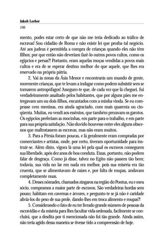 Jakob Lorber
106

mento, podes estar certo de que não me teria dedicado ao tráfico de
escravas! Sou cidadão de Roma e não existe lei que proíba tal negócio.
Até aos judeus é permitida a compra de crianças quando eles não têm
filhos; por que então não deveriam fazê-lo outros povos cultos, como os
egípcios e persas?! Portanto, eram aquelas moças vendidas a povos mais
cultos e era de se esperar destino melhor do que aquele, que lhes era
reservado na própria pátria.
      2. Vai às zonas da Ásia Menor e encontrarás um mundo de gente,
mormente crianças, que te levam a indagar como podem subsistir sem se
tornarem antropófagos! Asseguro-te que, de cada vez que lá cheguei, fui
verdadeiramente assaltado pelos habitantes, que por alguns pães me en-
tregavam um ou dois filhos, encantados com a minha vinda. Se eu com-
prasse cem meninas, era ainda agraciado, com mais quarenta ou cin-
qüenta. Muitas, eu vendi aos essênios, que também prezavam os garotos.
Os egípcios preferiam as mocinhas, em parte para o trabalho, e em parte
para sua própria satisfação. Não duvido houvesse entre eles alguns obsce-
nos que maltratassem as escravas, mas não eram muitos.
      3. Para a Pérsia foram poucas, e lá geralmente eram compradas por
comerciantes e artistas, onde, por certo, tiveram oportunidade para ins-
truir-se. Além disto, vigora lá uma lei pela qual os escravos conseguem
sua liberdade, após dez anos de boa conduta. Essas, portanto, não podem
falar de desgraça. Como já disse, talvez no Egito não passem tão bem;
todavia, sua vida no lar em nada era melhor, pois sua miséria era tão
cruenta, que se alimentavam de raízes e, por falta de roupas, andavam
completamente nuas.
      4. Desses nômades, chamados zíngaros na região do Pontus, eu e meu
sócio, compramos a maior parte de escravos. São verdadeiras hordas sem
pouso; habitam em cavernas e árvores, e pergunto-te se já não é caridade
aliviá-los do peso de sua prole, dando-lhes em troca alimento e roupas?!
      5. Considerando o fato de eu ter livrado grande número de pessoas da
escravidão e da miséria para lhes facultar vida ordenada, facilmente se con-
cluirá, que a desdita por ti mencionada não foi tão grande. Ainda assim,
não teria agido dessa maneira se tivesse tido a compreensão de hoje.
 