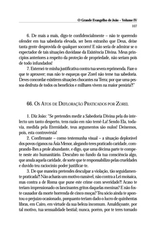 O Grande Evangelho de João – Volume IV
                                                                        107

     6. De mais a mais, digo-te confidencialmente – não te querendo
ofender em tua sabedoria elevada, ser bem estranho que Deus, deixe
tanta gente desprovida de qualquer socorro! E não seria de admirar se o
expectador de tais situações duvidasse da Existência Divina. Meus prin-
cípios anteriores a respeito da proteção de propriedade, não seriam pois
de todo infundados!
     7. Externei-te minha justificativa contra tua severa reprimenda. Faze o
que te aprouver; mas não te esqueças que Zorel não teme tua sabedoria.
Deves concordar existirem situações chocantes na Terra; por que uma pes-
soa desfruta de todos os benefícios e milhares vivem na maior penúria?!”



     66. OS ATOS DE DEFLORAÇÃO PRATICADOS POR ZOREL

     1. Diz João: “Se pretendes medir a Sabedoria Divina pela do inte-
lecto um tanto desperto, tens razão em não temê-La! Sendo Ela, toda-
via, medida pela Eternidade, teus argumentos são nulos! Deixemos,
pois, esta controvérsia!
     2. Confirmaste – como testemunha visual – a situação deplorável
dos povos ciganos na Ásia Menor, alegando teres praticado caridade, com-
prando-lhes a prole abundante, e digo, que uma décima parte te compe-
te neste ato humanitário. Descubro no fundo da tua consciência algo,
que anula aquela caridade, de sorte que te responsabilizo pelas crueldades
e duvido teu raciocínio poder justificar-te.
     3. De que maneira pretendes desculpar a violação, tão seguidamen-
te praticada?! Não acharás um motivo razoável, não contra a Lei moisaica,
mas contra a de Roma que pune este crime com severidade?! Acaso te
teriam impressionado os lancinantes gritos daquelas meninas? E não fos-
te causador da morte horrenda de cinco moças? Teu sócio ainda te apon-
tou o prejuízo ocasionado, porquanto teriam dado o lucro de quinhentas
libras, em Cairo, em virtude da sua beleza incomum. Amaldiçoaste, por
tal motivo, tua sensualidade bestial; nunca, porém, por te teres tornado
 