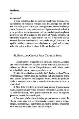 Jakob Lorber
108

um assassino!
     4. Junta tudo isto, e dize-me que impressão tens de ti mesmo e se a
capacidade de teu raciocínio consegue achar uma desculpa para teus cri-
mes! Não podes querer afirmar que, como ignorante, não sabias diferençar
entre o Bem e o mal; porque demonstraste há pouco a situação calamito-
sa em que vivem os povos nômades, e até me desafiaste para te explicar o
motivo por que Deus deixa que isto aconteça! Possuis, portanto, um
sentimento de justiça e a noção do Bem e do mal. Como te foi possível
proceder de modo tão desumano com aquelas moças? Procuraste, em
seguida, tratá-las com teus rudes conhecimentos, prejudicando-as ainda
mais. Fala, pois, e justifica-te diante de Deus e dos homens!”



      67. REVOLTA DE CIRENIUS PELOS CRIMES DE ZOREL

     1. Completamente aniquilado pelo sermão do apóstolo, Zorel não
sabe como se defender. Por mais que procure justificar-se, não encontra
saída em seu labirinto cerebral. Eis que João o aconselha a fazer uso de
sua verbosidade; o outro, nem sequer abre a boca.
     2. Nisto, Cirenius também revoltado, diz: “– Senhor, que fazer? Nessas
circunstâncias, o homem cairá nas malhas da justiça! Nossas leis permi-
tem a compra de escravos com sua prole. Nunca, porém, foi permitido
vender – mormente as meninas – antes de alcançarem os catorze anos.
Isto é crime!
     3. Além disto, deve todo negociante estar munido de permissão do
Estado, pagando caução vultosa e imposto considerável. Zorel e seu só-
cio nada disto fizeram, o que positiva outro crime contra leis vigentes,
que rezam pena de dez anos de prisão.
     4. Acrescem, ainda, cinco violações que provocaram a morte das
vítimas! Outro crime que em circunstâncias tão graves acarreta pena de
reclusão, no mínimo, de quinze anos, ou mesmo a morte, precedendo
todos esses atos a mentira, fraude e roubo diversos!
 