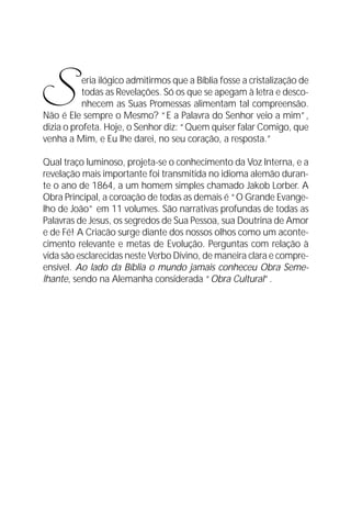 O Grande Evangelho de João – Volume IV
                                                                      11




S          eria ilógico admitirmos que a Bíblia fosse a cristalização de
           todas as Revelações. Só os que se apegam à letra e desco-
           nhecem as Suas Promessas alimentam tal compreensão.
Não é Ele sempre o Mesmo? “E a Palavra do Senhor veio a mim”,
dizia o profeta. Hoje, o Senhor diz: “Quem quiser falar Comigo, que
venha a Mim, e Eu lhe darei, no seu coração, a resposta.”

Qual traço luminoso, projeta-se o conhecimento da Voz Interna, e a
revelação mais importante foi transmitida no idioma alemão duran-
te o ano de 1864, a um homem simples chamado Jakob Lorber. A
Obra Principal, a coroação de todas as demais é “O Grande Evange-
lho de João” em 11 volumes. São narrativas profundas de todas as
Palavras de Jesus, os segredos de Sua Pessoa, sua Doutrina de Amor
e de Fé! A Criacão surge diante dos nossos olhos como um aconte-
cimento relevante e metas de Evolução. Perguntas com relação à
vida são esclarecidas neste Verbo Divino, de maneira clara e compre-
ensível. Ao lado da Bíblia o mundo jamais conheceu Obra Seme-
lhante, sendo na Alemanha considerada “Obra Cultural”.
 