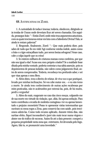 Jakob Lorber
110

      68. JUSTIFICATIVAS DE ZOREL

     1. A curiosidade de todas é imensa; todavia, obedecem, dirigindo-se
às tendas de Ouran onde deveriam ficar até serem chamadas. Em segui-
da, prossegue João: “– Então Zorel, onde estão teus argumentos astuciosos,
com os quais tencionavas entrar em luta com a Sabedoria Divina? Fala, se
ainda te restam palavras!”
     2. Responde, finalmente, Zorel: “– Que mais poderia dizer, pois
sabes de tudo que fiz em vida! Agi conforme minha índole, assim como
o leão e o tigre estraçalham tudo, por serem bestas selvagens! Nesse caso,
cabe a culpa àquele que os criou!
     3. Se existem milhares de criaturas mansas como cordeiros, por que
não sou igual a elas? Acaso sou meu próprio criador?! Se a maldade fosse
ditada pela minha vontade, poderia contestar a tua sábia asserção, pois os
depoimentos de pessoas isoladas, não valem como julgamento final, an-
tes de serem comprovados. Todavia, reconheço teu profundo saber, e sei
que visas apenas o meu Bem.
     4. Além disto, tens o direito de relatar, de viva voz o que pratiquei,
levado por minhas inclinações. Só vos cabe matar-me, – e eu não temo
a morte. Se ainda tens conhecimento de outras ações escabrosas por
mim praticadas, não te acabrunhes por externá-las, pois, de há muito,
perdi a vergonha!
     5. Além do mais, exageraste no caso das cinco moças, culpando-me
de sua morte em virtude da violação, que, aliás, foi apenas sedução. Para
tanto contribuiu a recaída de moléstia contagiosa e ter eu apenas lamen-
tado o prejuízo monetário! Posso te apresentar várias testemunhas que
ouviram os meus rogos a Zeus, para conservá-las com saúde, pois tenci-
onava adotá-las. Como todo recurso aplicado, durante trinta dias, não
surtisse efeito, fiquei inconsolável e jurei não mais tocar numa virgem e
abster-me do tráfico de escravas. Assim fiz até a data presente; comprei a
pequena propriedade nesta zona que, entretanto, foi devorada pelo fogo.
Agora, fala tu, se pronunciei uma inverdade.”
 