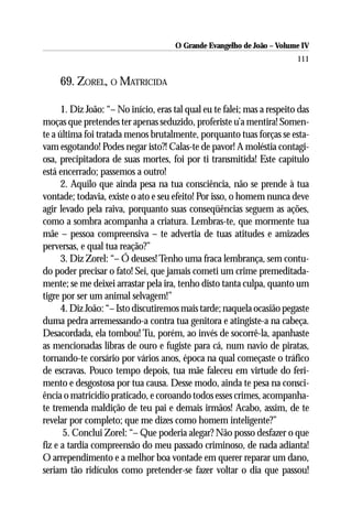 O Grande Evangelho de João – Volume IV
                                                                          111

     69. ZOREL, O MATRICIDA

      1. Diz João: “– No início, eras tal qual eu te falei; mas a respeito das
moças que pretendes ter apenas seduzido, proferiste u’a mentira! Somen-
te a última foi tratada menos brutalmente, porquanto tuas forças se esta-
vam esgotando! Podes negar isto?! Calas-te de pavor! A moléstia contagi-
osa, precipitadora de suas mortes, foi por ti transmitida! Este capítulo
está encerrado; passemos a outro!
      2. Aquilo que ainda pesa na tua consciência, não se prende à tua
vontade; todavia, existe o ato e seu efeito! Por isso, o homem nunca deve
agir levado pela raiva, porquanto suas conseqüências seguem as ações,
como a sombra acompanha a criatura. Lembras-te, que mormente tua
mãe – pessoa compreensiva – te advertia de tuas atitudes e amizades
perversas, e qual tua reação?”
      3. Diz Zorel: “– Ó deuses! Tenho uma fraca lembrança, sem contu-
do poder precisar o fato! Sei, que jamais cometi um crime premeditada-
mente; se me deixei arrastar pela ira, tenho disto tanta culpa, quanto um
tigre por ser um animal selvagem!”
      4. Diz João: “– Isto discutiremos mais tarde; naquela ocasião pegaste
duma pedra arremessando-a contra tua genitora e atingiste-a na cabeça.
Desacordada, ela tombou! Tu, porém, ao invés de socorrê-la, apanhaste
as mencionadas libras de ouro e fugiste para cá, num navio de piratas,
tornando-te corsário por vários anos, época na qual começaste o tráfico
de escravas. Pouco tempo depois, tua mãe faleceu em virtude do feri-
mento e desgostosa por tua causa. Desse modo, ainda te pesa na consci-
ência o matricídio praticado, e coroando todos esses crimes, acompanha-
te tremenda maldição de teu pai e demais irmãos! Acabo, assim, de te
revelar por completo; que me dizes como homem inteligente?”
      5. Conclui Zorel: “– Que poderia alegar? Não posso desfazer o que
fiz e a tardia compreensão do meu passado criminoso, de nada adianta!
O arrependimento e a melhor boa vontade em querer reparar um dano,
seriam tão ridículos como pretender-se fazer voltar o dia que passou!
 