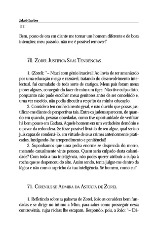 Jakob Lorber
112

Bem, posso de ora em diante me tornar um homem diferente e de boas
intenções; meu passado, não me é possível remover!”



      70. ZOREL JUSTIFICA SUAS TENDÊNCIAS

      1. (Zorel): “– Nasci com gênio irascível! Ao invés de ser amenizado
por uma educação meiga e razoável, tratando do desenvolvimento inte-
lectual, fui cumulado de toda sorte de castigos. Meus pais foram meus
piores algozes, conseguindo fazer de mim um tigre. Não tive culpa disto,
porquanto não pude escolher meus genitores antes de ser concebido e,
uma vez nascido, não podia discutir a respeito da minha educação.
      2. Considero teu conhecimento geral, e não duvido que possas jus-
tificar-me diante de perspectivas tais. Entre os judeus aparecem, de quan-
do em quando, pessoas obsedadas, como tive oportunidade de verificar
há bem pouco em Gadara. Aquele homem era um verdadeiro demônio e
o pavor da redondeza. Se fosse possível livrá-lo de seu algoz, qual seria o
juiz capaz de condená-lo, em virtude de seus crimes anteriormente prati-
cados, instigando-lhe arrependimento e penitência?!
      3. Suponhamos que uma pedra enorme se desprenda do morro,
matando casualmente vinte pessoas. Quem seria culpado desta calami-
dade? Com toda a tua inteligência, não podes querer atribuir a culpa à
rocha que se despencou do alto. Assim sendo, tenta julgar-me dentro da
lógica e não com o capricho da tua inteligência. Sê homem, como eu!”



      71. CIRENIUS SE ADMIRA DA ASTÚCIA DE ZOREL

    1. Refletindo sobre as palavras de Zorel, João as considera bem fun-
dadas e se dirige no íntimo a Mim, para saber como prosseguir nessa
controvérsia, cujas rédeas lhe escapam. Respondo, pois, a João: “– Dá-
 