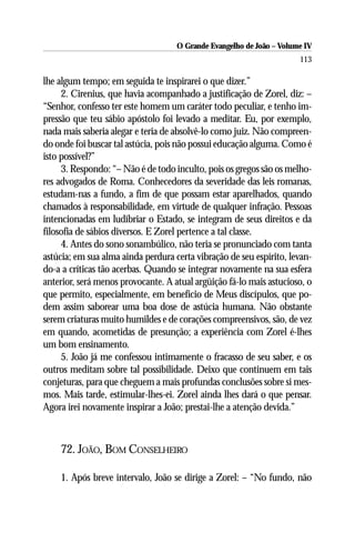 O Grande Evangelho de João – Volume IV
                                                                      113

lhe algum tempo; em seguida te inspirarei o que dizer.”
     2. Cirenius, que havia acompanhado a justificação de Zorel, diz: –
“Senhor, confesso ter este homem um caráter todo peculiar, e tenho im-
pressão que teu sábio apóstolo foi levado a meditar. Eu, por exemplo,
nada mais saberia alegar e teria de absolvê-lo como juiz. Não compreen-
do onde foi buscar tal astúcia, pois não possui educação alguma. Como é
isto possível?”
     3. Respondo: “– Não é de todo inculto, pois os gregos são os melho-
res advogados de Roma. Conhecedores da severidade das leis romanas,
estudam-nas a fundo, a fim de que possam estar aparelhados, quando
chamados à responsabilidade, em virtude de qualquer infração. Pessoas
intencionadas em ludibriar o Estado, se integram de seus direitos e da
filosofia de sábios diversos. E Zorel pertence a tal classe.
     4. Antes do sono sonambúlico, não teria se pronunciado com tanta
astúcia; em sua alma ainda perdura certa vibração de seu espírito, levan-
do-a a críticas tão acerbas. Quando se integrar novamente na sua esfera
anterior, será menos provocante. A atual argüição fá-lo mais astucioso, o
que permito, especialmente, em benefício de Meus discípulos, que po-
dem assim saborear uma boa dose de astúcia humana. Não obstante
serem criaturas muito humildes e de corações compreensivos, são, de vez
em quando, acometidas de presunção; a experiência com Zorel é-lhes
um bom ensinamento.
     5. João já me confessou intimamente o fracasso de seu saber, e os
outros meditam sobre tal possibilidade. Deixo que continuem em tais
conjeturas, para que cheguem a mais profundas conclusões sobre si mes-
mos. Mais tarde, estimular-lhes-ei. Zorel ainda lhes dará o que pensar.
Agora irei novamente inspirar a João; prestai-lhe a atenção devida.”



    72. JOÃO, BOM CONSELHEIRO

    1. Após breve intervalo, João se dirige a Zorel: – “No fundo, não
 