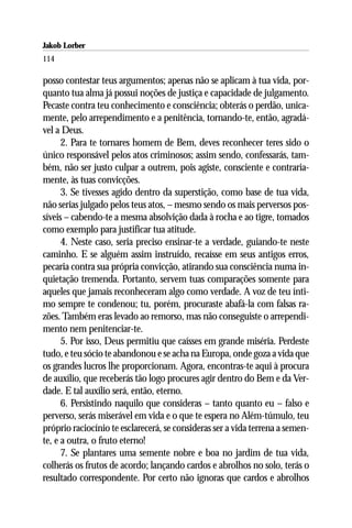 Jakob Lorber
114

posso contestar teus argumentos; apenas não se aplicam à tua vida, por-
quanto tua alma já possui noções de justiça e capacidade de julgamento.
Pecaste contra teu conhecimento e consciência; obterás o perdão, unica-
mente, pelo arrependimento e a penitência, tornando-te, então, agradá-
vel a Deus.
      2. Para te tornares homem de Bem, deves reconhecer teres sido o
único responsável pelos atos criminosos; assim sendo, confessarás, tam-
bém, não ser justo culpar a outrem, pois agiste, consciente e contraria-
mente, às tuas convicções.
      3. Se tivesses agido dentro da superstição, como base de tua vida,
não serias julgado pelos teus atos, – mesmo sendo os mais perversos pos-
síveis – cabendo-te a mesma absolvição dada à rocha e ao tigre, tomados
como exemplo para justificar tua atitude.
      4. Neste caso, seria preciso ensinar-te a verdade, guiando-te neste
caminho. E se alguém assim instruído, recaísse em seus antigos erros,
pecaria contra sua própria convicção, atirando sua consciência numa in-
quietação tremenda. Portanto, servem tuas comparações somente para
aqueles que jamais reconheceram algo como verdade. A voz de teu ínti-
mo sempre te condenou; tu, porém, procuraste abafá-la com falsas ra-
zões. Também eras levado ao remorso, mas não conseguiste o arrependi-
mento nem penitenciar-te.
      5. Por isso, Deus permitiu que caísses em grande miséria. Perdeste
tudo, e teu sócio te abandonou e se acha na Europa, onde goza a vida que
os grandes lucros lhe proporcionam. Agora, encontras-te aqui à procura
de auxílio, que receberás tão logo procures agir dentro do Bem e da Ver-
dade. E tal auxílio será, então, eterno.
      6. Persistindo naquilo que consideras – tanto quanto eu – falso e
perverso, serás miserável em vida e o que te espera no Além-túmulo, teu
próprio raciocínio te esclarecerá, se consideras ser a vida terrena a semen-
te, e a outra, o fruto eterno!
      7. Se plantares uma semente nobre e boa no jardim de tua vida,
colherás os frutos de acordo; lançando cardos e abrolhos no solo, terás o
resultado correspondente. Por certo não ignoras que cardos e abrolhos
 